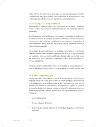 todas as linhas do programa são observadas como sequência dessas imposições.
Também são realizados ensaios com dispositivos de sensoriamento e de
automação conectados, mas sem o processo industrial presente.
6.2.5 Etapa 5 – implantação
Nesta etapa, a implementação física da automação na planta é realizada.
Caso o sistema seja complexo, recomenda-se que a instalação seja realizada
por etapas.
Do hardware da automação devem ser medidos e aprovados os parâmetros
e o funcionamento de sensores, atuadores (solenoides, válvulas, contatores,
servomotores, etc.), alarmes e sinalizadores, controladores programáveis e
suas expansões, IHMs, redes de automação, fiações, conexões elétricas e
dispositivos de proteção.
Do software da automação devem ser avaliadas e aprovadas as condições de
operação normal (ciclo completo do processo em todas as suas possibilidades
de atuação) e contingencial (possibilidades de operação anormal por causa
de interrupção do fornecimento de energia, defeito de equipamentos ou
mau uso da planta).
Em projetos comerciais também devem ser realizados os processos de treina-
mento operacional, configuração do sistema, operação assistida e aceite final.
6.3 Documentação
A documentação é uma parte essencial de um projeto e consiste de um
requisito necessário para que um sistema de automação possa ser conservado
e ampliado. A documentação compõe-se de referências sobre cada fase do
projeto, procedimentos para utilização do programa na supervisão, controle
e operação da planta e, quando necessário, descrições sobre este programa.
Deve estar disponível tanto em papel quanto em arquivo eletrônico e é cons-
tituída de:
• Memorial descritivo.
• Croquis e layouts da planta.
• Diagramas de circuitos elétricos de comando e de potência (unifilar ou
multifilar).
Automação Industrial
e-Tec Brasil 98
 