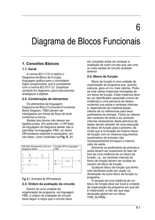 6
         Diagrama de Blocos Funcionais
                                                        ser completo antes de começar a
1. Conceitos Básicos                                    avaliação de outro circuito que use uma
1.1. Geral                                              ou mais saídas do circuito avaliado
                                                        anterior.
    A norma IEC-1131-3 define o
Diagrama de Bloco de Função,                            2.4. Bloco de função
linguagem gráfica para o controlador                        Bloco de função é uma unidade de
lógico programável, que é consistente                   organização de programa que, quando
com a norma IEC 617-12: Graphical                       executa, gera um ou mais valores. Pode-
symbols for diagrams, para instrumentos                 se criar várias instancias nomeadas de
analógicos e digitais.                                  um bloco de função. Cada instância deve
2.2. Combinação de elementos                            ter um identificador associado (nome da
                                                        instância) e uma estrutura de dados,
    Os elementos da linguagem                           contendo sua saída e variáveis internas
Diagrama de Bloco Funcional (Functional                 e, dependendo da implementação,
Block Diagram, FBD) devem ser                           valores de ou referencias para seus
interligados por linhas de fluxo de sinal               parâmetros de entrada. Todos os valores
conforme a norma.                                       das variáveis de saída e as variáveis
    Saídas dos blocos não devem ser                     internas necessárias desta estrutura de
ligadas juntas. Em particular, o OR fiado               dados devem persistir de uma execução
da linguagem do diagrama ladder não é                   do bloco de função para o próximo, de
permitido na linguagem FBD; um bloco                    modo que a invocação do mesmo bloco
OR booleano explícito é necessário, em                  de função com os mesmos argumentos
vez disso, como mostrado na Fig. 6. 24.                 (parâmetros de entrada) não
                                                        necessariamente forneçam o mesmo
                                                        valor de saída.
OR fiado fisicamente como em   Função OR na linguagem
diagrama ladder                FBD
                                                            Somente os parâmetros de entrada e
                                                        saída devem ser acessíveis do lado de
|   a      c   |                                        fora de uma instância de um bloco de
+---||--+--()--+                   +-----+              função, i.e., as variáveis internas do
|   b          |               a---| >=1 |---c          bloco de função devem ser ocultas do
+--||---+      |               b---|     |              usuário do bloco de função.
|              |
                                   +-----+                  Qualquer bloco de função que tenha
                                                        sido declarado pode ser usado na
                                                        declaração de outro bloco de função ou
                                                        programa.
Fig. 6.1. Exemplos de OR booleanos
                                                            O escopo de uma instância de um
2.3. Ordem da avaliação do circuito                     bloco de função deve ser local à unidade
                                                        de organização de programa em que ele
   Dentro de uma unidade de
                                                        é instanciado, a não ser que seja
organização de programa, na linguagem
                                                        declarado global em um bloco
FBD, a ordem da avaliação do circuito
                                                        VAR_GLOBAL.
deve seguir a regra que o circuito deve


                                                                                             6.1
 