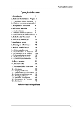 Automação Industrial

             Operação do Processo
1. Introdução                      1
2. Fatores Humanos no Projeto 1
2.1. Temas em fatores humanos    2
2.2. Fatores humanos na operação 4
3. Funções do operador             6
4. Atributos Mentais               8
4.1. Automatização                8
4.2. Modelo mental do operador    8
4.3. Representação para o operador 8
5. Estudos do Operador             9
6. Alocação de função              10
7. Análise da tarefa               10
8. Display da informação           10
9. Falhas do Processo              16
9.1. Sistema de Controle           16
9.2. Características do Processo   16
9.3. Características do Sistema    189.
4. Projeto da Instrumentação       19
9.5. Falhas de Instrumentos        22
9.6. Administração de Falhas       26
10. Erro Humano                    31
11. Treinamento                    33
12. Display para o Operador        36
12.1. Introdução                   36
12.2. Display da Medição           37
12.3. Desempenho do instrumento    38
12.4. Instrumentos Inteligentes    42
12.5. Analógico e Digital          43
12.6. Aspectos Psicológicos        44
12.7. Computador de Processo       44
12.8. Conclusão                    46

         Referências Bibliográficas




                                                           1.7
 