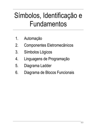 Símbolos, Identificação e
    Fundamentos
1.   Automação
2.   Componentes Eletromecânicos
3.   Símbolos Lógicos
4.   Linguagens de Programação
5.   Diagrama Ladder
6.   Diagrama de Blocos Funcionais




                                     1.1
 