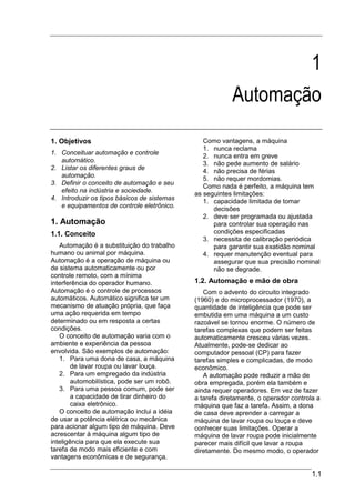 1
                                                         Automação
1. Objetivos                                    Como vantagens, a máquina
                                                1. nunca reclama
1. Conceituar automação e controle
                                                2. nunca entra em greve
   automático.                                  3. não pede aumento de salário
2. Listar os diferentes graus de
                                                4. não precisa de férias
   automação.
                                                5. não requer mordomias.
3. Definir o conceito de automação e seu
                                                Como nada é perfeito, a máquina tem
   efeito na indústria e sociedade.
                                             as seguintes limitações:
4. Introduzir os tipos básicos de sistemas      1. capacidade limitada de tomar
   e equipamentos de controle eletrônico.
                                                   decisões
                                                2. deve ser programada ou ajustada
1. Automação                                       para controlar sua operação nas
1.1. Conceito                                      condições especificadas
                                                3. necessita de calibração periódica
   Automação é a substituição do trabalho          para garantir sua exatidão nominal
humano ou animal por máquina.                   4. requer manutenção eventual para
Automação é a operação de máquina ou               assegurar que sua precisão nominal
de sistema automaticamente ou por                  não se degrade.
controle remoto, com a mínima
interferência do operador humano.            1.2. Automação e mão de obra
Automação é o controle de processos             Com o advento do circuito integrado
automáticos. Automático significa ter um     (1960) e do microprocessador (1970), a
mecanismo de atuação própria, que faça       quantidade de inteligência que pode ser
uma ação requerida em tempo                  embutida em uma máquina a um custo
determinado ou em resposta a certas          razoável se tornou enorme. O número de
condições.                                   tarefas complexas que podem ser feitas
   O conceito de automação varia com o       automaticamente cresceu várias vezes.
ambiente e experiência da pessoa             Atualmente, pode-se dedicar ao
envolvida. São exemplos de automação:        computador pessoal (CP) para fazer
   1. Para uma dona de casa, a máquina       tarefas simples e complicadas, de modo
        de lavar roupa ou lavar louça.       econômico.
   2. Para um empregado da indústria            A automação pode reduzir a mão de
        automobilística, pode ser um robô.   obra empregada, porém ela também e
   3. Para uma pessoa comum, pode ser        ainda requer operadores. Em vez de fazer
        a capacidade de tirar dinheiro do    a tarefa diretamente, o operador controla a
        caixa eletrônico.                    máquina que faz a tarefa. Assim, a dona
   O conceito de automação inclui a idéia    de casa deve aprender a carregar a
de usar a potência elétrica ou mecânica      máquina de lavar roupa ou louça e deve
para acionar algum tipo de máquina. Deve     conhecer suas limitações. Operar a
acrescentar à máquina algum tipo de          máquina de lavar roupa pode inicialmente
inteligência para que ela execute sua        parecer mais difícil que lavar a roupa
tarefa de modo mais eficiente e com          diretamente. Do mesmo modo, o operador
vantagens econômicas e de segurança.

                                                                                     1.1
 