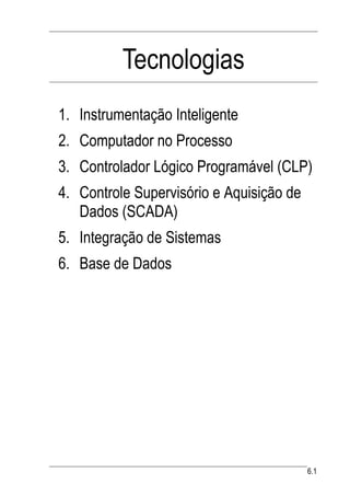 Tecnologias
1. Instrumentação Inteligente
2. Computador no Processo
3. Controlador Lógico Programável (CLP)
4. Controle Supervisório e Aquisição de
   Dados (SCADA)
5. Integração de Sistemas
6. Base de Dados




                                          6.1
 
