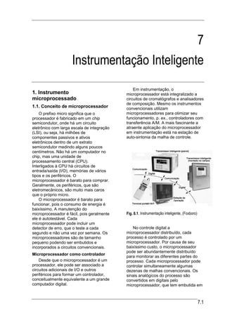 7
                     Instrumentação Inteligente
                                                Em instrumentação, o
1. Instrumento                              microprocessador está integralizado a
microprocessado                             circuitos de cromatógrafos e analisadores
                                            de composição. Mesmo os instrumentos
1.1. Conceito de microprocessador           convencionais utilizam
    O prefixo micro significa que o         microprocessadores para otimizar seu
processador é fabricado em um chip          funcionamento, p. ex., controladores com
semicondutor, onde há um circuito           transferência A/M. A mais fascinante a
eletrônico com larga escala de integração   atraente aplicação do microprocessador
(LSI), ou seja, há milhões de               em instrumentação está na estação de
componentes passivos e ativos               auto-sintonia da malha de controle.
eletrônicos dentro de um extrato
semicondutor medindo alguns poucos
centímetros. Não há um computador no
chip, mas uma unidade de
processamento central (CPU).
Interligados à CPU há circuitos de
entrada/saída (I/O), memórias de vários
tipos e os periféricos. O
microprocessador é barato para comprar.
Geralmente, os periféricos, que são
eletromecânicos, são muito mais caros
que o próprio micro.
    O microprocessador é barato para
funcionar, pois o consumo de energia é
baixíssimo. A manutenção do
microprocessador é fácil, pois geralmente   Fig. 6.1. Instrumentação inteligente, (Foxboro)
ele é autotestável. Cada
microprocessador pode incluir um
detector de erro, que o teste a cada           No controle digital a
segundo e não uma vez por semana. Os        microprocessador distribuído, cada
microprocessadores são de tamanho           processo é controlado por um
pequeno podendo ser embutidos e             microprocessador. Por causa de seu
incorporados a circuitos convencionais.     baixíssimo custo, o microprocessador
                                            pode ser abundantemente distribuído
Microprocessador como controlador
                                            para monitorar as diferentes partes do
    Desde que o microprocessador é um       processo. Cada microprocessador pode
processador, ele pode ser associado a       controlar simultaneamente algumas
circuitos adicionais de I/O e outros        dezenas de malhas convencionais. Os
periféricos para formar um controlador,     sinais analógicos do processo são
conceitualmente equivalente a um grande     convertidos em digitais pelo
computador digital.                         microprocessador, que tem embutida em



                                                                                              7.1
 