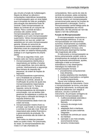 Instrumentação Inteligente

seu circuito a função de multiplexagem.      computadores. Sob o ponto de vista do
Depois de efetuar os cálculos e              controle de processo, pelas constantes
computações matemáticas necessárias,         de tempo envolvidas e necessidades de
o microprocessador gera um sinal digital,    memória, mesmo um microprocessador
que é convertido de volta em analógico       convencional pode exercer as funções de
para atuação dos elementos finais de         gerenciamento e otimização. Como o
controle. Cada microprocessador se           microprocessador central delega parte de
dedica ao controle de um conjunto de         suas responsabilidades aos micros
malhas. Para o controle de todo o            distribuídos, ele não precisa ser nem tão
processo são usados vários                   rápido e nem tão sofisticado.
microprocessadores, que devem ser
                                             Função do Microprocessador
interligados a um outro microprocessador
supervisório. Vários microprocessadores           O microprocessador revolucionou a
supervisórios, por sua vez, podem ser        instrumentação eletrônica. O uso de
assistidos por um outro microprocessador     microprocessador em instrumentos
gerente. Através do raciocínio de            aumentou drasticamente sua exatidão,
computadores serem associados em             expandiu suas capacidades, melhorou
diferentes níveis de cooperação e função,    sua confiabilidade e forneceu uma
pode se obter um sistema hierarquizado,      ferramenta para desempenhar tarefas
análogo a um organograma da própria          não imagináveis até então.
planta.                                           O instrumento a microprocessador se
    Têm-se os seguintes níveis, com          tornou extremamente versátil, onde os
funções cada vez menos específicos:          procedimentos de medição se tornaram
1. microprocessadores distribuídos e         mais facilmente administráveis, ajustes,
   responsáveis por tarefas e funções        calibração e teste se tornaram
   muito especificas, tais como alarme,      automáticos e o seu desempenho
   controle, intertravamento e segurança.    metrológico foi melhorado. O
   Seus tempos de resposta são               microprocessador fornece
   pequenos, da ordem de frações de               1. procedimentos computacionais
   segundos.                                         mais eficientes,
2. microprocessadores supervisórios,              2. analise estatística dos resultados
   com a finalidade de aumentar a                 3. resultados linearizados e corrigidos
   eficiência do controle, através da             4. funções programáveis.
   modificação de pontos de ajuste dos            Houve uma mudança radical na
   microprocessadores responsáveis           filosofia do projeto do instrumento. Como
   pelo controle (nível 1). Tempo de         o microprocessador se tornou uma parte
   resposta: cerca de minutos.               integral do instrumento, os enfoques são
3. microprocessadores de otimização e        totalmente diferentes com relação à
   comunicação, com as tarefas mais          estrutura, circuito e controle do
   genéricas de estabelecer a política de    instrumento. As principais vantagens do
   longo prazo e utilização de energia. A    instrumento microprocessado são:
   resposta dinâmica dos                          1. multifuncionalidade estendida e
   microprocessadores deste nível é da                expandida em programas
   ordem de horas.                                    flexíveis,
4. microprocessador mestre (host) ou              2. consumo de energia muito
   principal, cuja função é a de gerenciar            reduzido,
   o controle no mais alto nível. Pode ser        3. adaptação fácil a interfaces
   responsável pela analise financeira e              padrão de bus para sistemas
   o gerenciamento da produção. Os                    integrados
   tempos envolvidos são da ordem de              4. facilidade de controle por causa
   semana.                                            da interface
    Nem todos os sistemas possuem                 5. operação e uso mais simples,
todos os quatro níveis. Por preconceito,              economizando tempo.
às vezes, os microprocessadores dos               6. tamanho miniaturizado
níveis 3 e 4 são chamados de


                                                                                     7.2
 