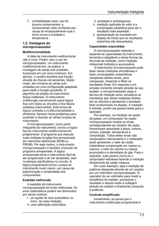 Instrumentação Inteligente

   7. confiabilidade maior, por ter             3. autoteste e autodiagnose.
      poucos componentes, e                    4. medição replicada do valor e a
      componentes mais confiáveis por             computação estatística para dar o
      causa do encapsulamento que o               resultado mais esperado.
      torna imune à umidade e                  5. apresentação do resultado em
      temperatura.                                display de modo que os resultados
                                                  estranhos são descartados.
1.2. Vantagens do
microprocessador                             Capacidades expandidas
Multifuncionalidade                              O microprocessador estende e
                                             expande as capacidades do instrumento,
    A idéia de instrumento multifuncional    tornando-o adaptável a várias formas de
não é nova. Porém, sem o uso do              técnicas de medição, como medição
microprocessador, um instrumento             inferencial (indireta) e acumulativa.
multifuncional era, na prática, a                O instrumento microprocessado pode
montagem de várias sub-unidades              fazer várias medições simultâneas e
funcionais em um único invólucro. Em         fazer computações matemáticas
serviço, o usuário escolhia sua função       complexas destes sinais, para
através de chaves convenientes. Deste        compensar, linearizar e filtrar os
modo, ele montava as várias sub-             resultados finais. Em resposta a um
unidades em uma configuração adaptada        simples comando entrado através de seu
para medir a função escolhida. O             teclado, o microprocessador pega a
algoritmo de projeto do instrumento          técnica de medição certa, armazena os
ficava inalterado. O instrumento             resultados das várias medições diretas,
multifunção convencional usava lógica        faz os cálculos e apresenta o resultado
fixa com todos os circuitos e fios físicos   final condicionado no display. A medição
soldados (hard-wired). Esta forma de         é indireta, porém ela parece direta para o
lógica contradiz a multifuncionalidade e     operador.
eficiência. Sempre havia problemas para          Por exemplo, na medição da vazão
controlar e chavear as várias funções do     de gases, um computador de vazão
instrumento.                                 microprocessado recebe os sinais
    O microprocessador, como parte           correspondentes ao medidor de vazão
integrante do instrumento, tornou a lógica   (transmissor associado à placa, turbina,
fixa do instrumento multifuncional em        vortex), pressão, temperatura e
programável. O programa que executa          composição. Todos estes sinais são
suas múltiplas funções fica armazenado       computados internamente e o totalizador
em memórias eletrônicas (ROM ou              pode apresentar o valor da vazão
PROM). Por este motivo, o instrumento        instantânea compensada em massa ou
microprocessador é também chamado de         volume, o valor do volume ou massa
programa armazenado. A lógica                acumulado e a densidade do gás. Para o
armazenada torna o instrumento fácil de      operador, tudo parece como se o
ser programado e de ser atualizado, sem      computador estivesse fazendo a medição
mudanças significativas no circuito. A       diretamente da vazão mássica.
lógica programável tornou o preço do             Em outro exemplo, seja a medição da
instrumento muito menor, por causa da        potência dissipada através de um resistor
padronização e simplicidade dos              por um voltímetro microprocessado. O
componentes.                                 operador diz ao voltímetro para medir a
Exatidão melhorada                           resistência do resistor, armazenar o
    A exatidão do instrumento                resultado e depois medir a voltagem
microprocessado foi muito melhorada. Os      através do resistor e finalmente computar
erros sistemáticos podem ser diminuídos      a potência.
por vários motivos:                          Controle simplificado
   1. um ajuste de zero automático no            Inicialmente, se pensa que o
       início de cada medição,               instrumento multifunção programável é
    2. uma calibração automática


                                                                                   7.3
 