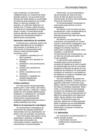 Instrumentação Inteligente

mais complicado. O instrumento                  Geralmente, os erros sistemáticos
inteligente possui um conjunto de teclas    são provocados por desvio do zero,
(teclado) externo e na sua parte frontal.   desvio do fator de ganho do circuito
Através das teclas diretas ou combinação    condicionador de sinal e não linearidades
de teclas se pode selecionar as funções,    internas do instrumento.
faixas e modos de medição. Por                  O microprocessador incorporado no
exemplo, um voltímetro digital tem um       instrumento pode eliminar os erros
teclado com 17 teclas e pode fornecer       sistemáticos.
um total de 44 combinações de funções,          Ele elimina o erro de desvio de zero,
faixas e modos. O instrumento ainda         armazenando o valor correspondente ao
pode ter alarmes que operam quando o        zero do instrumento e subtraindo
operador faz movimentos errados e           automaticamente este valor das leituras
aperta teclas incompatíveis.                do instrumento.
                                                Ele elimina o erro de ganho do
Operações matemáticas do resultado
                                            instrumento, armazenando um número
    É possível que o operador queira uma    quando o instrumento é desligado e que
função matemática de um resultado e         corresponde a um valor definido da
não somente no resultado em si. O           voltagem de entrada. Quando o
instrumento microprocessado pode            instrumento é religado para fazer novas
fornecer várias transformações              medições, o instrumento
funcionais, como:                           microprocessado faz comparações e usa
    1. multiplicar o resultado por um       um fator de correção para aplicar nas
       fator constante                      novas medições.
    2. apresentar o erro absoluto da            O instrumento pode ainda fazer
       medição                              correções para os erros devidos a
    3. apresentar o erro percentual da      variação da freqüência do sinal (o ganho
       medição                              do condicionador de sinal em uma dada
    4. subtrair uma constante do            freqüência é diferente do ganho em sua
       resultado                            freqüência de referência.) O instrumento
    5. dividir o resultado por uma          armazena na memória a sua freqüência
       constante                            de referência e corrige as medições para
    6. apresentar o resultado em            as diferentes freqüências.
       unidades logarítmicas                    Os erros aleatórios não podem ser
    7. linearizar resultados                antecipados e evitados. O máximo que o
Análise estatística                         operador pode fazer é minimizar seus
    Os instrumentos microprocessados        efeitos, fazendo um tratamento estatístico
podem gerar o valor médio, valor eficaz     de todas as medições replicadas. Deste
(root mean square), a variância, o desvio   modo, o instrumento microprocessado
padrão de uma variável aleatória sendo      armazena os resultados das medições
analisada e o coeficiente de correlação     repetidas e faz o seu processamento em
de duas variáveis aleatórias. Há            algoritmos apropriados para determinar
instrumentos microprocessados               média, desvio padrão e erro aleatório
projetados especificamente para fazer a     relativo. O instrumento pode, por
analise estatística dos sinais.             exemplo, determinar a média esperada,
                                            testar a hipótese que as probabilidades
Melhoria do desempenho metrológico          do erro aleatório são normalmente
    As características metrológicas do      distribuídas e computar os limites de
instrumento são aquelas diretamente         erros aleatórios.
relacionadas com seu desempenho, em         1.3. Aplicações
geral e com sua precisão, em particular.
    Todo instrumento está sujeito a erros      Um instrumento microprocessado é a
sistemáticos, aleatórios e acidentais.      melhor solução quando:
Todos estes erros podem ser                   1. o instrumento deve ser
minimizados (exceto o aleatório) nos             multifuncional, programável e
instrumentos a microprocessador.                 versátil


                                                                                  7.4
 