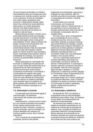 Automação
de uma furadeira automática na indústria      exigências de produtividade, segurança e
automobilística deve ser treinado para usar   proteção do meio ambiente, além do
a máquina com controle numérico que faz       controle automático do processo, apareceu
o furo realmente. A linha de montagem         a necessidade de monitorar o controle
com robôs requer operadores para              automático.
monitorar o desempenho desses robôs.             A partir deste novo nível de
Quem tira o dinheiro do caixa eletrônico,     instrumentos, com funções de
deve possuir um cartão apropriado,            monitoração, alarme e intertravamento, é
decorar uma determinada senha e               que apareceu o termo automação. As
executar uma série de comandos no             funções predominantes neste nível são as
teclado ou tela de toque.                     de detecção, comparação, alarme e
    Muitas pessoas pensam e temem que a       atuação lógica.
automação significa perda de empregos,           Por isso, para o autor, principalmente
quando pode ocorrer o contrário. De fato,     para a preparação de seus cursos e
falta de automação coloca muita gente         divisão de assuntos, tem-se o controle
para trabalhar. Porém, estas empresas não     automático aplicado a processo contínuo,
podem competir economicamente com             com predominância de medição, controle
outras por causa de sua baixa                 PID (proporcional, integral e derivativo). O
produtividade devida à falta de automação     sistema de controle aplicado é o Sistema
e por isso elas são forçadas a demitir        Digital de Controle Distribuído (SDCD),
gente ou mesmo encerrar suas atividades.      dedicado a grandes plantas ou o
Assim, automação pode significar ganho e      controlador single loop, para aplicações
estabilidade do emprego, por causa do         simples e com poucas malhas.
aumento da produtividade, eficiência e           Tem-se a automação associada ao
economia.                                     controle automático, para fazer sua
    Muitas aplicações de automação não        monitoração, incluindo as tarefas de
envolvem a substituição de pessoas por        alarme e intertravamento. A automação é
que a função ainda não existia antes ou é     também aplicada a processos discretos e
impossível de ser feita manualmente.          de batelada, onde há muita operação
Pode-se economizar muito dinheiro             lógica de ligar e desligar e o controle
anualmente monitorando e controlando a        seqüencial. O sistema de controle aplicado
concentração de oxigênio dos gases            é o Controlador Lógico Programável (CLP).
queimados em caldeiras e garantindo um           Assim: controle automático e
consumo mais eficiente de combustível.        automação podem ter o mesmo significado
Pode se colocar um sistema automático         ou podem ser diferentes, onde o controle
para recuperar alguma substância de           regulatório se aplica a processos contínuos
gases jogados para atmosfera, diminuindo      e a automação se aplica a operações
os custos e evitando a poluição do ar         lógicas, seqüenciais de alarme e
ambiente.                                     intertravamento.
1.3. Automação e controle                     1.4. Automação e eletrônica
    A automação está intimamente ligada à        Na década de 1970, era clássica a
instrumentação. Os diferentes                 comparação entre as instrumentações
instrumentos são usados para realizar a       eletrônica e pneumática. Hoje, às vésperas
automação.                                    do ano 2000, há a predominância da
    Historicamente, o primeiro termo usado    eletrônica microprocessada.
foi o de controle automático de processo.        Os sensores que medem o valor ou
Foram usados instrumentos com as              estado de variáveis importantes em um
funções de medir, transmitir, comparar e      sistema de controle são as entradas do
atuar no processo, para se conseguir um       sistema, mas o coração do sistema é o
produto desejado com pequena ou               controlador eletrônico microprocessado.
nenhuma ajuda humana. Isto é controle         Muitos sistemas de automação só se
automático.                                   tornaram possíveis por causa dos recentes
    Com o aumento da complexidade dos         e grandes avanços na eletrônica. Sistemas
processos, tamanho das plantas,               de controle que não eram práticos por


                                                                                      1.2
 