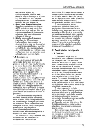 Instrumentação Inteligente

   nem vertical. A falha do                   distribuídos. Todos eles têm vantagens e
   microprocessador principal pode            desvantagens inerentes e por isso todos
   degradar e fazer desaparecer algumas       continuarão a existir. A escolha correta
   funções, porém, as funções mais            de um sistema entre os vários existentes
   críticas devem ser preservadas, como       deve ser feita, baseando-se em
   controle, alarme e segurança.              considerações técnicas e econômicas.
4. Baixo custo dos equipamentos.                  O computador deve ser um
   Quando comparado com o sistema             suplemento a técnicas de controle
   SDCD, este é o grande trunfo. Na           existentes e deve desempenhar um
   prática, o controle pode ser feito por     trabalho que o sistema convencional não
   microprocessadores do tipo pessoal,        possa fazer. Ele não deve e nem pode
   cujo custo é da ordem de poucos            ser usado para substituir todo o trabalho
   milhares de dólares.                       humano, mas deve exigir a inteligência
5. Não há necessárias linguagens              do operador de modo que o trabalho
   especiais. As dificuldades de              penoso e cansativo se torne válido e
   implantação do sistema estão no            digno. Finalmente, o ser humano é o
   desenvolvimento para ele desenvolver       mais sensível e adaptável controlador
   os algoritmos específicos de controle,     imaginável. E insubstituível!
   como PID. Os altos custos relativos
   dos periféricos não são restritos a esta   2. Controlador inteligente
   configuração mas são comuns a todas
   aplicações com controle digital.           2.1. Conceito
1.4. Conclusões                                    O controlador single loop é o
                                              instrumento microprocessado com todas
    Embora atrasada, a tecnologia do          as vantagens relacionadas acima
computador digital para controle de           inerentes à sua natureza que pode ser
processo está entre nos. Inevitavelmente      usado para controlar uma única malha
e por causa das técnicas de marketing,        (daí o nome, single loop). É também
há um entusiasmo inicial com a nova           chamado de single station. O controlador
tecnologia, que abrange as áreas de           single loop resolve o algoritmo de
programação e de equipamentos.                controle para produzir uma única saída
Através da literatura técnica tem-se a        controlada. O seu baixo custo permite
(falsa) impressão que o novo                  que ele seja dedicado a uma única
desenvolvimento é uma solução universal       malha. Por questão de marketing e por
para todos os problemas conhecidos de         causa de sua grande capacidade, um
controle e de computação. Quando o            único invólucro pode ter dois e até quatro
desenvolvimento amadurece e é melhor          controladores, porém, com o aumento de
entendido, suas limitações se tornam          dificuldade da operação.
conhecidas, novos problemas aparecem               O microprocessador pode ter
com os novos equipamentos e se vê que         qualquer função configurável e por isso,
ainda não se tem a resposta de todos os       um mesmo instrumento pode funcionar
problemas.                                    como controlador, controlador cascata,
    Deve ser encontrado um ponto de           controlador auto-seletor ou como
equilíbrio entre usuários e fabricantes,      computador de vazão com compensação
onde o uso do computador para controle        de pressão e temperatura. A
de processo traga vantagens para todos        configuração pode ser feita através de
os envolvidos. Não é conveniente nem          teclados acoplados ao instrumento ou
inteligente o uso do computador apenas        através de programadores separados
para duplicar funções já feitas               (stand alone).
adequadamente por instrumentos                     Como a tecnologia do single loop é
convencionais, simplesmente por que é         moderna, o instrumento incorpora todos
moda ou há verba disponível.                  os avanços da tecnologia eletrônica,
    Há sistema com computadores e sem         microprocessadores, displays novos e
computadores. Há sistemas com                 programas criativos.
computadores centralizados e


                                                                                     7.6
 