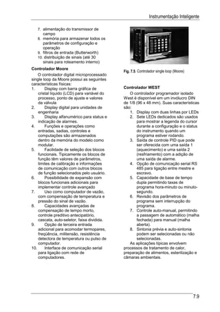 Instrumentação Inteligente

   7. alimentação do transmissor de
      campo
   8. memória para armazenar todos os
      parâmetros de configuração e
      operação
   9. filtros de entrada (Butterworth)
   10. distribuição de sinais (até 30
      sinais para roteamento interno)
Controlador Moore
                                             Fig. 7.5. Controlador single loop (Moore)
    O controlador digital microprocessado
single loop da Moore possui as seguintes
características físicas:
1.      Display com barra gráfica de         Controlador WEST
    cristal líquido (LCD) para variável do      O controlador programador isolado
    processo, ponto de ajuste e valores      West é disponível em um invólucro DIN
    da válvula                               de 1/8 (96 x 48 mm). Suas características
2.      Display digital para unidades de     são:
    engenharia                                  1. Display com duas linhas por LEDs
3.      Display alfanumérico para status e      2. Sete LEDs dedicados são usados
    indicação de alarmes.                           para mostrar a legenda do cursor
4.      Funções e operações como                    durante a configuração e o status
    entradas, sadias, controles e                   do instrumento quando um
    computações são armazenados                     programa estiver rodando.
    dentro da memória do modelo como            3. Saída de controle PID que pode
    modular.                                        ser oferecida com uma saída 1
5.      Facilidade de seleção dos blocos            (aquecimento) e uma saída 2
    funcionais. Tipicamente os blocos de            (resfriamento) com a adição de
    função têm valores de parâmetros,               uma saída de alarme.
    limites de calibração e informações         4. Opção de comunicação serial RS
    de comunicação com outros blocos                485 para ligação entre mestre e
    de função selecionados pelo usuário.            escravo.
6.      Possibilidade de expansão com           5. Capacidade de base de tempo
    blocos funcionais adicionais para               dupla permitindo taxas de
    implementar controle avançado                   programa hora-minuto ou minuto-
7.      Uso como computador de vazão,               segundo.
    com compensação de temperatura e            6. Revisão dos parâmetros de
    pressão do sinal de vazão.                      programa sem interrupção do
8.      Capacidades avançadas de                    programa.
    compensação de tempo morto,                 7. Controle auto-manual, permitindo
    controle preditivo antecipatório,               a passagem de automático (malha
    cascata, auto-seletor, faixa dividida.          fechada) para manual (malha
9.      Opção de terceira entrada                   aberta).
    adicional para acomodar termopares,         8. Sintonia prévia e auto-sintonia
    freqüência, militensão, resistência             podem ser selecionadas ou não
    detectora de temperatura ou pulso de            selecionadas.
    computador.                                 As aplicações típicas envolvem
10.     Interface de comunicação serial      processos de tratamento de calor,
    para ligação com rede de                 preparação de alimentos, esterilização e
    computadores.                            câmaras ambientais.




                                                                                         7.9
 