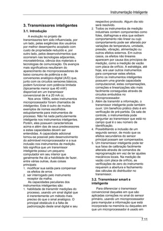 Instrumentação Inteligente

                                                  respectivo protocolo. Algum dia isto
3. Transmissores inteligentes                     será resolvido.
                                             2.   Todos os instrumentos de medição
3.1. Introdução                                   industriais contem componentes como
     A evolução no projeto de                     foles, diafragmas e elos que exibem
transmissores tem sido influenciada, por          comportamento não linear ou cujo
um lado, pelas exigências dos usuários            comportamento pode ser alterado por
por melhor desempenho acoplado com                variações de temperatura, umidade,
custo de propriedade reduzido e, por              pressão, vibração, alimentação ou
outro lado, pelos desenvolvimentos que            outros efeitos externos. Em outros
ocorreram nas tecnologias adjacentes,             casos, os efeitos não lineares
microeletrônica, ciência dos materiais e          aparecem por causa dos princípios de
tecnologias de comunicação. Os avanços            medição, como a medição de vazão
mais significativos resultaram do                 com placa de orifício. A estratégia, até
aparecimento de microprocessadores de             hoje, era usar outros instrumentos
baixo consumo de potência e de                    para compensar estes efeitos.
conversores analógico-digital (A/D) que,          Como os instrumentos inteligentes
junto com os circuitos sensores básicos,          possuem uma grande capacidade
podem funcionar com potência limitada             computacional, estas compensações,
(tipicamente menor que 40 mW)                     correções e linearizações são mais
disponível em um transmissor                      facilmente conseguidas através de
convencional de 4 a 20 mA cc.                     circuitos embutidos no
     Nos anos 1980s, estes instrumentos           microprocessador.
microprocessador foram chamados de           3.   Além de transmitir a informação, o
inteligentes. Este é outro de muitos              transmissor inteligente pode também
exemplos de nomes escolhidos                      ouvir. Um benefício prático disto é em
estupidamente para instrumentos de                verificação de pré-partida. Da sala de
processo. Não há nada particularmente             controle, o instrumentista pode
inteligente nos instrumentos inteligentes.        perguntar ao transmissor que está no
Porém, eles possuem características               campo qual é o seu número de
acima e além das de seus predecessores            identificação.
e estas capacidades devem ser                4.   Possibilitando a inclusão de um
entendidas. A capacidade adicional                segundo sensor, de modo que os
tornou-se possível pelo desenvolvimento           efeitos secundários do sensor
do admirável microprocessador e a sua             principal possam ser compensados.
inclusão nos instrumentos de medição.        5.   Um transmissor inteligente pode ter
Isto significa que um transmissor                 sua faixa de calibração facilmente
inteligente possui um pequeno                     alterada através de comandos de
computador em seu interior que                    reprogramação em vez de ter ajustes
geralmente lhe dá a habilidade de fazer,          mecânicos locais. Na medição de
entre várias outras, duas coisas                  vazão com placa de orifício, as
principais:                                       verificações de zero do instrumento
1. modificar sua saída para compensar             requerem a abertura e fechamento
    os efeitos de erros                           das válvulas do distribuidor no
2. ser interrogado pelo instrumento               transmissor.
    receptor da malha.                       3.2. Transmissor smart e
     As capacidades peculiares dos           inteligente
instrumentos inteligentes são:
1. habilidade de transmitir medições do          Para diferenciar o transmissor
    processo, usando um sinal digital que    convencional daqueles em que são
    é inerentemente um método mais           aplicadas correções no sinal do sensor
    preciso do que o sinal analógico. O      primário, usando um microprocessador
    principal obstáculo é a falta de         para manipular a informação que está
    padronização deste sinal digital e seu   incorporada na memória ou daqueles em
                                             que um microprocessador é usado em


                                                                                     7.11
 