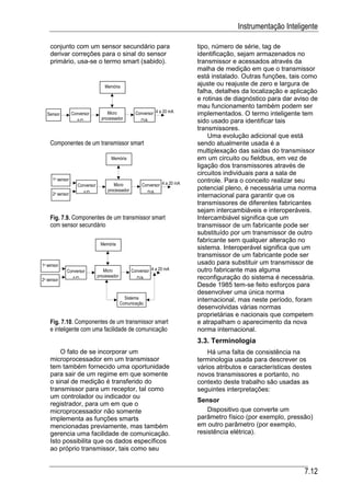 Instrumentação Inteligente

    conjunto com um sensor secundário para                                    tipo, número de série, tag de
    derivar correções para o sinal do sensor                                  identificação, sejam armazenados no
    primário, usa-se o termo smart (sabido).                                  transmissor e acessados através da
                                                                              malha de medição em que o transmissor
                                                                              está instalado. Outras funções, tais como
                                   Memória
                                                                              ajuste ou reajuste de zero e largura de
                                                                              falha, detalhes da localização e aplicação
                                                                              e rotinas de diagnóstico para dar aviso de
                                                                              mau funcionamento também podem ser
   Sensor        Conversor           Micro           Conversor 4 a 20 mA      implementados. O termo inteligente tem
                                  processador
                   A/D                                  D/A                   sido usado para identificar tais
                                                                              transmissores.
                                                                                  Uma evolução adicional que está
    Componentes de um transmissor smart                                       sendo atualmente usada é a
                                                                              multiplexação das saídas do transmissor
                                       Memória                                em um circuito ou fieldbus, em vez de
                                                                              ligação dos transmissores através de
                                                                              circuitos individuais para a sala de
     1o sensor                                                                controle. Para o conceito realizar seu
                    Conversor           Micro           Conversor 4 a 20 mA
                                     processador                              potencial pleno, é necessária uma norma
     2o sensor         A/D                                  D/A
                                                                              internacional para garantir que os
                                                                              transmissores de diferentes fabricantes
                                                                              sejam intercambiáveis e interoperáveis.
    Fig. 7.9. Componentes de um transmissor smart                             Intercambiável significa que um
    com sensor secundário                                                     transmissor de um fabricante pode ser
                                                                              substituído por um transmissor de outro
                                                                              fabricante sem qualquer alteração no
                                 Memória
                                                                              sistema. Interoperável significa que um
                                                                              transmissor de um fabricante pode ser
1o sensor                                                                     usado para substituir um transmissor de
            Conversor              Micro           Conversor 4 a 20 mA        outro fabricante mas alguma
                 A/D            processador          D/A                      reconfiguração do sistema é necessária.
2o sensor
                                                                              Desde 1985 tem-se feito esforços para
                                                                              desenvolver uma única norma
                                                Sistema                       internacional, mas neste período, foram
                                              Comunicação
                                                                              desenvolvidas várias normas
                                                                              proprietárias e nacionais que competem
    Fig. 7.10. Componentes de um transmissor smart                            e atrapalham o aparecimento da nova
    e inteligente com uma facilidade de comunicação                           norma internacional.
                                                                              3.3. Terminologia
        O fato de se incorporar um                                                Há uma falta de consistência na
    microprocessador em um transmissor                                        terminologia usada para descrever os
    tem também fornecido uma oportunidade                                     vários atributos e características destes
    para sair de um regime em que somente                                     novos transmissores e portanto, no
    o sinal de medição é transferido do                                       contexto deste trabalho são usadas as
    transmissor para um receptor, tal como                                    seguintes interpretações:
    um controlador ou indicador ou
                                                                              Sensor
    registrador, para um em que o
    microprocessador não somente                                                  Dispositivo que converte um
    implementa as funções smarts                                              parâmetro físico (por exemplo, pressão)
    mencionadas previamente, mas também                                       em outro parâmetro (por exemplo,
    gerencia uma facilidade de comunicação.                                   resistência elétrica).
    Isto possibilita que os dados específicos
    ao próprio transmissor, tais como seu


                                                                                                                    7.12
 