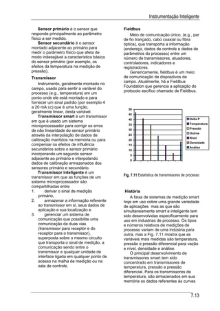 Instrumentação Inteligente

     Sensor primário é o sensor que         Fieldbus
responde principalmente ao parâmetro            Meio de comunicação único, (e.g., par
físico a ser medido.                        de fio trançado, cabo coaxial ou fibra
     Sensor secundário é o sensor           óptica), que transporta a informação
montado adjacente ao primário para          (endereço, dados de controle e dados de
medir o parâmetro físico que afeta de       parâmetros do processo) entre um
modo indesejável a característica básica    número de transmissores, atuadores,
do sensor primário (por exemplo, os         controladores, indicadores e
efeitos da temperatura na medição de        registradores.
pressão).                                       Genericamente, fieldbus é um meio
Transmissor                                 de comunicação de dispositivos de
                                            campo. Atualmente, há a Fieldbus
    Instrumento, geralmente montado no
                                            Foundation que gerencia a aplicação do
campo, usado para sentir a variável do
                                            protocolo escífico chamado de Fieldbus.
processo (e.g., temperatura) em um
ponto onde ele está montado e para
fornecer um sinal padrão (por exemplo 4
a 20 mA cc) que é uma função,                  50
geralmente linear, desta variável.
                                               45
    Transmissor smart é um transmissor
                                               40                                      Delta P
em que é usado um sistema
                                               35                                      Temperatura
microprocessador para corrigir os erros
                                               30                                      Pressão
de não linearidade do sensor primário
                                                                                       Outros
através da interpolação de dados de            25
                                                                                       Nível
calibração mantidos na memória ou para         20
                                                                                       Densidade
compensar os efeitos de influência             15
                                                                                       Análise
secundários sobre o sensor primário            10
incorporando um segundo sensor                  5
adjacente ao primário e interpolando            0
dados de calibração armazenados dos
sensores primário e secundário.
    Transmissor inteligente é um
transmissor em que as funções de um         Fig. 7.11 Estatística de transmissores de processo
sistema microprocessador são
compartilhadas entre
1.      derivar o sinal de medição           História
    primário,                                   A faixa de sistemas de medição smart
2.      armazenar a informação referente    hoje em uso cobre uma grande variedade
    ao transmissor em si, seus dados de     de aplicações mas as que são
    aplicação e sua localização e           simultaneamente smart e inteligente tem
3.      gerenciar um sistema de             sido desenvolvidas especificamente para
    comunicação que possibilite uma         uso em industrias de processo. Os tipos
    comunicação de duas vias                e números relativos de medições de
    (transmissor para receptor e do         processo variam de uma indústria para
    receptor para o transmissor),           outra, mas a Fig. 7.11 mostra que as
    superposta sobre o mesmo circuito       variáveis mais medidas são temperatura,
    que transporta o sinal de medição, a    pressão e pressão diferencial para vazão
    comunicação sendo entre o               e nível, densidade e análise.
    transmissor e qualquer unidade de           O principal desenvolvimento de
    interface ligada em qualquer ponto de   transmissores smart tem sido
    acesso na malha de medição ou na        concentrado em transmissores de
    sala de controle.                       temperatura, pressão e pressão
                                            diferencial. Para os transmissores de
                                            temperatura, são armazenados em sua
                                            memória os dados referentes às curvas


                                                                                        7.13
 