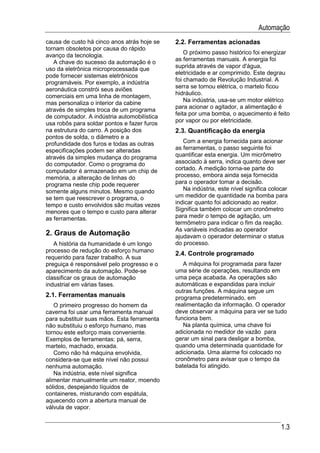 Automação
causa de custo há cinco anos atrás hoje se   2.2. Ferramentas acionadas
tornam obsoletos por causa do rápido
                                                 O próximo passo histórico foi energizar
avanço da tecnologia.
                                             as ferramentas manuais. A energia foi
   A chave do sucesso da automação é o
uso da eletrônica microprocessada que        suprida através de vapor d'água,
                                             eletricidade e ar comprimido. Este degrau
pode fornecer sistemas eletrônicos
                                             foi chamado de Revolução Industrial. A
programáveis. Por exemplo, a indústria
                                             serra se tornou elétrica, o martelo ficou
aeronáutica constrói seus aviões
                                             hidráulico.
comerciais em uma linha de montagem,
                                                 Na indústria, usa-se um motor elétrico
mas personaliza o interior da cabine
                                             para acionar o agitador, a alimentação é
através de simples troca de um programa
                                             feita por uma bomba, o aquecimento é feito
de computador. A indústria automobilística
                                             por vapor ou por eletricidade.
usa robôs para soldar pontos e fazer furos
na estrutura do carro. A posição dos         2.3. Quantificação da energia
pontos de solda, o diâmetro e a
profundidade dos furos e todas as outras        Com a energia fornecida para acionar
especificações podem ser alteradas           as ferramentas, o passo seguinte foi
através da simples mudança do programa       quantificar esta energia. Um micrômetro
do computador. Como o programa do            associado à serra, indica quanto deve ser
computador é armazenado em um chip de        cortado. A medição torna-se parte do
memória, a alteração de linhas do            processo, embora ainda seja fornecida
programa neste chip pode requerer            para o operador tomar a decisão.
somente alguns minutos. Mesmo quando            Na indústria, este nível significa colocar
se tem que reescrever o programa, o          um medidor de quantidade na bomba para
tempo e custo envolvidos são muitas vezes    indicar quanto foi adicionado ao reator.
menores que o tempo e custo para alterar     Significa também colocar um cronômetro
as ferramentas.                              para medir o tempo de agitação, um
                                             termômetro para indicar o fim da reação.
                                             As variáveis indicadas ao operador
2. Graus de Automação                        ajudavam o operador determinar o status
   A história da humanidade é um longo       do processo.
processo de redução do esforço humano
                                             2.4. Controle programado
requerido para fazer trabalho. A sua
preguiça é responsável pelo progresso e o       A máquina foi programada para fazer
aparecimento da automação. Pode-se           uma série de operações, resultando em
classificar os graus de automação            uma peça acabada. As operações são
industrial em várias fases.                  automáticas e expandidas para incluir
                                             outras funções. A máquina segue um
2.1. Ferramentas manuais                     programa predeterminado, em
   O primeiro progresso do homem da          realimentação da informação. O operador
caverna foi usar uma ferramenta manual       deve observar a máquina para ver se tudo
para substituir suas mãos. Esta ferramenta   funciona bem.
não substituiu o esforço humano, mas            Na planta química, uma chave foi
tornou este esforço mais conveniente.        adicionada no medidor de vazão para
Exemplos de ferramentas: pá, serra,          gerar um sinal para desligar a bomba,
martelo, machado, enxada.                    quando uma determinada quantidade for
   Como não há máquina envolvida,            adicionada. Uma alarme foi colocado no
considera-se que este nível não possui       cronômetro para avisar que o tempo da
nenhuma automação.                           batelada foi atingido.
   Na indústria, este nível significa
alimentar manualmente um reator, moendo
sólidos, despejando líquidos de
containeres, misturando com espátula,
aquecendo com a abertura manual de
válvula de vapor.


                                                                                       1.3
 