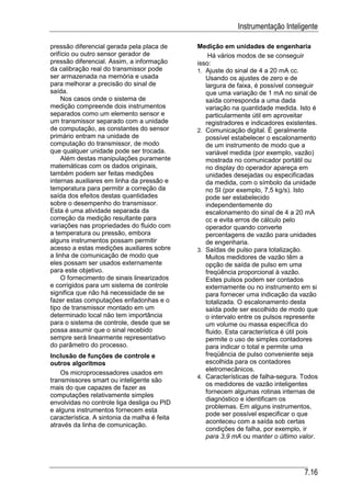 Instrumentação Inteligente

pressão diferencial gerada pela placa de      Medição em unidades de engenharia
orifício ou outro sensor gerador de               Há vários modos de se conseguir
pressão diferencial. Assim, a informação      isso:
da calibração real do transmissor pode        1. Ajuste do sinal de 4 a 20 mA cc.
ser armazenada na memória e usada                Usando os ajustes de zero e de
para melhorar a precisão do sinal de             largura de faixa, é possível conseguir
saída.                                           que uma variação de 1 mA no sinal de
     Nos casos onde o sistema de                 saída corresponda a uma dada
medição compreende dois instrumentos             variação na quantidade medida. Isto é
separados como um elemento sensor e              particularmente útil em aproveitar
um transmissor separado com a unidade            registradores e indicadores existentes.
de computação, as constantes do sensor        2. Comunicação digital. É geralmente
primário entram na unidade de                    possível estabelecer o escalonamento
computação do transmissor, de modo               de um instrumento de modo que a
que qualquer unidade pode ser trocada.           variável medida (por exemplo, vazão)
     Além destas manipulações puramente          mostrada no comunicador portátil ou
matemáticas com os dados originais,              no display do operador apareça em
também podem ser feitas medições                 unidades desejadas ou especificadas
internas auxiliares em linha da pressão e        da medida, com o símbolo da unidade
temperatura para permitir a correção da          no SI (por exemplo, 7,5 kg/s). Isto
saída dos efeitos destas quantidades             pode ser estabelecido
sobre o desempenho do transmissor.               independentemente do
Esta é uma atividade separada da                 escalonamento do sinal de 4 a 20 mA
correção da medição resultante para              cc e evita erros de cálculo pelo
variações nas propriedades do fluido com         operador quando converte
a temperatura ou pressão, embora                 percentagens de vazão para unidades
alguns instrumentos possam permitir              de engenharia.
acesso a estas medições auxiliares sobre      3. Saídas de pulso para totalização.
a linha de comunicação de modo que               Muitos medidores de vazão têm a
eles possam ser usados externamente              opção de saída de pulso em uma
para este objetivo.                              freqüência proporcional à vazão.
     O fornecimento de sinais linearizados       Estes pulsos podem ser contados
e corrigidos para um sistema de controle         externamente ou no instrumento em si
significa que não há necessidade de se           para fornecer uma indicação da vazão
fazer estas computações enfadonhas e o           totalizada. O escalonamento desta
tipo de transmissor montado em um                saída pode ser escolhido de modo que
determinado local não tem importância            o intervalo entre os pulsos represente
para o sistema de controle, desde que se         um volume ou massa específica do
possa assumir que o sinal recebido               fluido. Esta característica é útil pois
sempre será linearmente representativo           permite o uso de simples contadores
do parâmetro do processo.                        para indicar o total e permite uma
Inclusão de funções de controle e                freqüência de pulso conveniente seja
outros algoritmos                                escolhida para os contadores
                                                 eletromecânicos.
    Os microprocessadores usados em
                                              4. Características de falha-segura. Todos
transmissores smart ou inteligente são
                                                 os medidores de vazão inteligentes
mais do que capazes de fazer as
                                                 fornecem algumas rotinas internas de
computações relativamente simples
                                                 diagnóstico e identificam os
envolvidas no controle liga desliga ou PID
                                                 problemas. Em alguns instrumentos,
e alguns instrumentos fornecem esta
                                                 pode ser possível especificar o que
característica. A sintonia da malha é feita
                                                 aconteceu com a saída sob certas
através da linha de comunicação.
                                                 condições de falha, por exemplo, ir
                                                 para 3,9 mA ou manter o último valor.




                                                                                   7.16
 