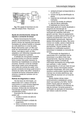 Instrumentação Inteligente

                                                4. variável principal correspondendo a
                                                   4 a 20 mA cc
                                                5. número de tag de identificação na
                                                   planta
                                                6. materiais de construção das partes
                                                   molhadas
                                                7. número de revisão do software
                                                8. data da última calibração.
                                                  A habilidade de chamar esta
   Fig. 7.15. Ligação do transmissor em uma   informação ajuda em manter atualizado o
malha de medição (Fisher - Rosemount)         programa de manutenção da
                                              instrumentação da planta, que pode ser
                                              verificado por questões reais para
                                              garantir que tipo, faixa do equipamento
Ajuste de amortecimento, tempo de
                                              montado na planta está em linha com os
reposta e constante de tempo
                                              registros da planta bem como com as
    Muitos transmissores fornecem             necessidades operacionais. Algumas
seleção de amortecimento, constante de        destas informações de status, tais como
tempo e tempo de resposta para permitir       número do modelo, serial e materiais de
flutuações da variável medida ou redução      construção, onde isto é crítico, são
do ruído eletrônico no sinal de saída.        permanentes. Outros detalhes são
Muitos fabricantes usam um filtro que         entrados ou modificados quando o
pode ser representado por um simples          transmissor é instalado ou removido do
atraso, mas alguns usam um filtro             serviço.
adaptativo com diferentes respostas para          A informação de diagnóstico é
variações pequenas e grandes.                 relacionada com a operação real do
    A seleção de uma grande constante         transmissor e se altera muito mais
de tempo produz um sinal de medição           freqüentemente. Algumas rotinas de
lento e suave mas pode mascarar os            diagnostico evitam a entrada de
distúrbios de instabilidade na variável de    informação discrepante de configuração
processo. Quando o sinal de medição           (por exemplo, o valor medido
está sendo usado como entrada para            correspondente a 4 mA ser maior do que
uma malha de controle de vazão, uma           o 20 mA). Outras informações avisam
grande constante de tempo pode tornar a       situações inesperadas, tais como vazão
sintonia da malha mais difícil. Variando a    reversa e outras podem reportar falhas
constante de tempo certamente afeta a         internas nos circuitos eletrônicos, tais
sintonia e resulta em controle ruim ou        como falha de escrever em um local de
instabilidade.                                memória.
Rotinas de diagnóstico e status                   Muitas destas rotinas rodam
    Há dois tipos de informação, um           continuamente e estabelecem avisos
relacionado com o status normal do            assim que aparece uma falha. Outros
instrumento e o outro fornece diagnose        podem requer ação do operador no
de falha ou condição anormal do               comunicador Portátil ou na interface da
processo. Ambos são de interesse da           sala de controle, tornando possível a
manutenção da planta e devem ser              verificação da operação do transmissor
considerados juntos.                          sem deixar a sala de controle.
    Exemplos de informação do status
podem ser:
   1. modelo e número de série do
      transmissor
   2. variável principal e unidade de
      engenharia
   3. faixa e constante de tempo de
      amortecimento do transmissor



                                                                                   7.18
 