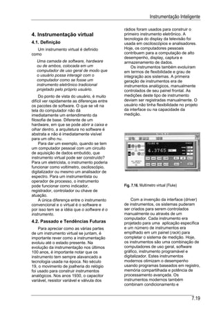 Instrumentação Inteligente

                                              rádios foram usados para construir o
4. Instrumentação virtual                     primeiro instrumento eletrônico. A
                                              tecnologia do display da televisão foi
4.1. Definição                                usada em osciloscópios e analisadores.
   Um instrumento virtual é definido          Hoje, os computadores pessoais
como                                          contribuem para a computação de alto
                                              desempenho, display, captura e
  Uma camada de software, hardware            armazenamento de dados.
  ou de ambos, colocada em um                     Os instrumentos também evoluíram
  computador de uso geral de modo que         em termos de flexibilidade e grau de
  o usuário possa interagir com o             integração aos sistemas. A primeira
  computador como se fosse um                 geração de instrumentos era de
  instrumento eletrônico tradicional          instrumentos analógicos, manualmente
  projetado pelo próprio usuário.             controlados de seu painel frontal. As
     Do ponto de vista do usuário, é muito    medições deste tipo de instrumento
difícil ver rapidamente as diferenças entre   deviam ser registradas manualmente. O
os pacotes de software. O que se vê na        usuário não tinha flexibilidade no projeto
tela do computador não dá                     da interface ou na capacidade da
imediatamente um entendimento da              medição.
filosofia de base. Diferente de um
hardware, em que se pode abrir a caixa e
olhar dentro, a arquitetura no software é
abstrata e não é imediatamente visível
para um olho nu.
     Para dar um exemplo, quando se tem
um computador pessoal com um circuito
de aquisição de dados embutido, que
instrumento virtual pode ser construído?
Para um eletricista, o instrumento poderia
funcionar como voltímetro, osciloscópio,
digitalizador ou mesmo um analisador de
espectro. Para um instrumentista ou
operador de processo, o instrumento
pode funcionar como indicador,                Fig. 7.16. Multímetro virtual (Fluke)
registrador, controlador ou chave de
atuação.
     A única diferença entre o instrumento        Com a invenção da interface (driver)
convencional e o virtual é o software e       de instrumentos, os sistemas puderam
por isso tem se a idéia que o software é o    ser criados para serem controlados
instrumento.                                  manualmente ou através de um
                                              computador. Cada instrumento era
4.2. Passado e Tendências Futuras             projetado para uma aplicação específica
    Para apreciar como as várias partes       e um número de instrumentos era
de um instrumento virtual se juntam, é        empilhado em um painel (rack) para
importante rever como a instrumentação        completar o sistema de medição. Hoje,
evoluiu até o estado presente. Na             os instrumentos são uma combinação de
evolução da instrumentação nos últimos        computadores de uso geral, software
100 anos, é importante notar que os           gráfico, instrumento programável e
instrumento tem sempre alavancado a           digitalizador. Estes instrumentos
tecnologia usada na época. No século          modernos otimizam o desempenho
19, o movimento de joalheria do relógio       usando programas baseados em registro,
foi usado para construir instrumentos         memória compartilhada e potência de
analógicos. Nos anos 1930, o capacitor        processamento avançada. Os
variável, resistor variável e válvula dos     instrumentos modernos também
                                              combinam condicionamento e


                                                                                      7.19
 