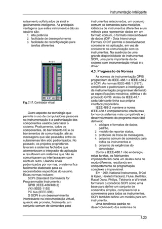 Instrumentação Inteligente

roteamento sofisticados de sinal e        instrumentos relacionados, um conjunto
gatilhamento inteligente. As principais   comum de comandos para medições
vantagens que estes instrumentos dão ao   idênticas de instrumentos diferentes e um
usuário são:                              método para representar dados em um
   1. alta potência                       formato comum, o formato intercambiável
   2. facilidade de desenvolvimento       de dados (DIF - Data Interchange
   3. facilidade de reconfiguração para   Format). O DIF permite o desenvolvedor
      tarefas diferentes                  concentrar na aplicação, em vez de
                                          concentrar na comunicação com os
                                          instrumentos. Na ausência de uma
                                          grande disponibilidade de instrumentos
                                          SCPI, uma parte importante da do
                                          sistema com instrumentação virtual é o
                                          driver.
                                          4.3. Progressão de Normas
                                              As normas de instrumentação GPIB
                                          progrediram de IEEE-488.1 e IEEE-488.2
                                          a SCPI. As normas IEEE-488.1 (1975),
                                          simplificam e padronizam a interligação
                                          da instrumentação programável definindo
                                          as especificações mecânica, elétrica e do
                                          protocolo GPIB. Antes da IEEE-48.1,
                                          cada fabricante tinha sua própria
Fig. 7.17. Controlador virtual            interface proprietária.
                                              IEEE.488-2 manteve a norma
                                          IEEE-488.1 completamente intacta mas
    Outro aspecto da tecnologia que       tornou os sistemas mais compatíveis e o
permite o uso de computadores pessoais
                                          desenvolvimento do programa mais fácil
na instrumentação é a padronização dos    definindo
componentes usados para fazer o
                                             1. códigos e formatos de dados
sistema. Praticamente, todos os                  padrão,
componentes, do barramento I/O e os
                                             2. modelo de reportar status,
barramentos de comunicação, até as
                                             3. protocolo de troca de mensagens,
mensagens que são passadas entre os
                                             4. conjunto comum de comandos para
subsistemas têm sido padronizados. No            todos os instrumentos e
passado, os projetos proprietários
                                             5. conjunto de exigências do
levaram a sistemas fechados que                  controlador.
atormentavam o integrador da aplicação
                                              Como a IEEE-488.1 não endereçou
e resultavam em sistemas que não se       estas tarefas, os fabricantes
comunicavam ou interfaceavam com          implementaram cada um destes itens de
nenhum outro. Usando sinais               modo diferente, resultando em
padronizados por normas, o sistema fica   comportamento de programação
facilmente elaborado para as
                                          complexo e imprevisível.
necessidades específicas do usuário.          Em 1990, National Instruments, Brüel
Estas normas incluem:
                                          & Kjaer, Hewlett-Packard, Fluke, Keithley,
    SCPI (Standard Commands for           Racal Dana, Philips, Tektronix e Wavetek
Programmable Instruments)                 formaram o consórcio SCPI como uma
    GPIB (IEEE-488/488.2)
                                          base para definir um conjunto de
    VXI (IEEE-1155)                       comandos simples, compreensível e
    PC bus (IEEE-996)
                                          conveniente para todos os instrumentos,
    O SCPI é um desenvolvimento           SCPI também define um modelo para um
interessante na instrumentação virtual,   instrumento.
quando ele promete, finalmente, um            Uma tendência padrão no
conjunto comum de comandos para           desenvolvimento dos sistemas de


                                                                               7.20
 