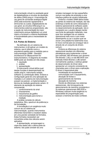 Instrumentação Inteligente

instrumentação virtual é a aceitação geral      simples mensagem do tipo passa/falha
de digitalizadores e circuitos de aquisição     comum nos testes de produção e uma
de dados (DAQ) plug-in. A tecnologia de         interface gráfica de usuário sofisticada.
uso geral de conversão analógica-digital            Embora o modelo SAMI defina todas
(A/D) está evoluindo rapidamente e              as partes do sistema de medição, ela não
diminuindo os custos. Digitalizadores de        endereça a tarefa de como desacoplar o
uso geral, se circuitos DAQ plug-in ou          sistema operacional do software usado
instrumentos externos programáveis, são         no desenvolvimento da aplicação. Isto é
a opção de instrumentação de maior              necessário se o usuário deseja manter
crescimento porque digitalizam um sinal         sua fonte de aplicação inalterada, mas
inteiro e fornecem a máxima flexibilidade       quer tirar vantagem de um sistema
e funcionalidade para a necessidade da          operacional mais novo e com maior
medição.                                        desempenho ou se o usuário quer se
                                                mover uma plataforma totalmente nova.
4.4. Partes do Sistema                          O movo normal para se conseguir isto é
    Na definição de um sistema de               através de um conjunto de drivers
instrumentos, é útil aplicar um modelo do       comum.
sistema, que é referido como a                      Embora as diferenças do sistema
arquitetura padrão para a medição para a        operacional resultam em diferentes
instrumentação (SAMI - Standard                 estratégicas para implementar o driver
Architecture for Measurement for                [por exemplo, MS Windows com dynamic
Instrumentation). O diagrama do modelo          link libraries .(.DLL) e sob MS DOS com
SAMI pode ser dividido em três áreas:           statically linked libraries (.LIB) seriam
    1. aquisição                                normalmente usados], o esforço global
   2. análise                                   do desenvolvedor do driver deve
   3. apresentação                              apresentar um conjunto consistente de
    O instrumento virtual define qual           chamadas para o driver para a aplicação.
destas funções é desempenhada via               O driver é responsável pela
cartão plug-in, instrumento isolado,                inicialização do equipamento,
software ou combinação deles. Embora a              comunicação com o equipamento,
configuração geral de uma aplicação de              alocação de fontes e
medição e um sistema de instrumentação              gerenciamento de memória
possam se parecer, a implementação e                alocação de memória
técnica de medição geralmente variam. O             Devido às diferenças nos sistemas
elemento de aquisição do sistema                operacionais, não há esquema de
compreende:                                     gerenciamento de memória consistente e
   1. condicionamento do sinal                  os sistemas operacionais (MS DOS e
   2. chaveamento                               Windows) colocam muita exigência no
   3. mecanismos de gatilho                     especialista de programação para
   4. instrumentação para tomar a               acessar a memória de modo confiável.
       medição
    A análise consiste do cálculo
(estatística, filtro, spectrum de potência) e
da formatação.
    A formatação é um exigência muito
comum de um sistema de
instrumentação, quando instrumentos
diferentes transmitem e recebem dados
em uma grande variedade de formatos.
Estes formatos necessitam ser
convertidos antes dos cálculos serem
aplicados.
    A apresentação, armazenagem e
cópia dos dados são a última parte do
sistema. Isto pode consistir de uma             ApostilasAutomação   21Inteligente.doc   26 MAR 99 (Substitui 31 JUL 96)




                                                                                                                            7.21
 