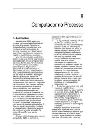 8
                        Computador no Processo
                                              processo, há dois argumentos que não
1. Justificativas                             são válidos:
    Na década de 1950, apareceu o             1.       O argumento do estado da arte da
primeiro computador digital aplicado ao            revista, que se não se tem um
controle de processo. As primeiras                 computador em linha controlando seu
instalações foram consideradas uma                 processo ou se não tem um plano
revolução virtual na tecnologia de                 definitivo para instalar um, então se
controle e aqueles que não pensaram                está na rabeira da tecnologia e se
assim foram considerados pensadores                está perdido para seu concorrente.
negativos ou até técnicos obsoletos.               Qualquer pessoa razoável percebe
    Uma nova tecnologia é usualmente               que este argumento é idiota.
desenvolvida para eliminar os problemas            Computadores em linha são caros
associados com o modo antigo de fazer              para se obter e se manter.
as coisas. Porém, esta nova tecnologia             Instalações de processo com
inevitavelmente traz com ela seu                   computadores envolvem milhões de
conjunto próprio de problemas                      dólares, requerem pessoas com alto
peculiares. A questão atual que se                 salário para manterem e atualizarem
apresenta é: as coisas estão melhores              o sistema. Um computador não
hoje, considerando-se todos os fatores,            necessariamente faz um melhor
do que antes de se fazer a mudança?                trabalho de monitorar, avaliar e
Esta é a questão que tem de ser                    controlar do que um ser humano. O
respondida quando se quer mudar um                 objetivo é operar de um modo mais
controle de local para a sala de controle,         lucrativo e não ter um negócio de
de pneumático para eletrônico, de painéis          ponta que as revistas publicam
de instrumentos para consoles de vídeo,            artigos sobre ele.
de analógico para digital, de sistema         2.       O segundo argumento é mais sutil
digital centralizado para distribuído.             mas ainda inválido. Se um
    A questão a ser avaliada pelo                  computador digital faz algum trabalho
projetista do controle de processo é: as           de controle, o computador digital faz
coisas hoje estão melhores com o novo              todos os trabalhos de controle. A
método e seus problemas do que antes,              primeira parte deste argumento é
do modo antigo com seus problemas que              99% correta. A segunda parte é
já eram entendidos e já estavam sob                errada. Ela exige que o projetista do
controle? A resposta a esta pergunta               controle de processo consiga o
nem sempre é absolutamente positiva. O             melhor equipamento ou sistema para
fato que alguém tem um bom resultado               o trabalho.
em sua aplicação não significa que isso           O campo de controle de processo
irá acontecer em outra aplicação. As          parece atrair regras de bolo. Elas são
circunstâncias têm uma grande                 usadas extensivamente por pessoas que
influência.                                   são desinformadas ou que não estão
    Entre as justificativas para se usar um   inclinadas a gastar esforço ou dinheiro
computador digital no controle de             para fazer o trabalho certo. Todas as



                                                                                    8.1
 