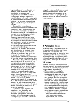Computador no Processo

regras de bolo devem ser tratadas com            isto pode ser demonstrado, desde que a
restrição, todas exceto uma, que é               produção na maioria das plantas com
provada ser verdade sempre:                      grande saída é mais sensível a falhas
Simplicidade e confiabilidade andam              mecânicas e erros de operação do que a
juntas. Assim, a melhor decisão do               qualquer otimização que um computador
projetista é optar pelo modo mais simples        possa oferecer.
de conseguir os resultados desejados na
medição e no controle. Computadores
digitais não são os equipamentos mais
simples.
    Especialistas em controle de
processo com computador afirmam que o
computador opera em tempo real. Que
tipo de tempo é este?, é a reação de
muitos instrumentistas. Este é apenas um
exemplo de um jargão de computador
que caracteriza a chegada dos
computadores digitais no controle da
planta. Muito instrumentista tem dúvida                   Fig. 7.1. Planta com computador
do significado de tempo real. Um sistema
que funciona em tempo real processa
sua informação de entrada tão
rapidamente quanto a informação entra            2. Aplicações típicas
no sistema. Lembrando que o
computador de processo tem entradas              Há algum benefício real a ser obtido de
que são medições do processo e que               computadores de controle de processo
regularmente alteram seus valores, o             quando eles são aplicados em
sistema do computador age sobre um               circunstâncias certas. As aplicações bem
novo valor de qualquer entrada                   sucedidas geralmente incluem: lógica,
imediatamente. Ele não põe o novo valor          controle avançado, monitoração de alta
na memória até que ele possa tratar dele.        velocidade, partida e desligamento com
    Às vezes, é fácil justificar a viabilidade   computador e otimização do controle.
econômica do uso do computador. Por
                                                 2.1. Lógica
exemplo, seja uma planta que produz 10
milhões de litros de um produto por dia,         Uma das mudanças mais significativas
com um valor de $0,20 por litro. O valor         que ocorreram em controle de processo é
da produção diária da planta é de $2             o aumento do uso de lógica programada.
milhões por dia. Os proponentes do               O termo lógica significa aqui:
projeto do computador podem dizer,               1. Matemática em linha: adição,
corretamente, que o uso do computador               multiplicação (escalonamento),
otimiza o processo e haverá um                      extração da raiz quadrada, elevação
rendimento de 1%, logo o computador irá             ao quadrado e geração de função
ganhar $20.000 por dia. Nesta                       para linearizar relações não lineares.
proporção, se o custo do computador for             A habilidade de fazer matemática em
de $1.000.000 (bem conservador), ele se             linha tem uma grande vantagem em
paga em 50 dias. Qualquer gerente irá               que ela torna possível monitorar e até
aprovar um investimento com este tipo de            controlar variáveis de processo que
retorno e o projeto do computador se                não podem ser medidas diretamente
torna uma realidade.                                mas que podem ser computadas de
    O problema é que depois que o                   outras variáveis medidas. Exemplos
computador está finalmente em                       são circulação catalítica e eficiências
funcionamento, depois de ter sido                   de caldeiras e queimadores
debugado, vários meses mais tarde,                  2. Estabelecimento de limites em
ninguém vai verificar se a promessa de                  variáveis e sinais que as
1% da produção se realizou. Raramente                   representam. Isto significa


                                                                                            8.2
 