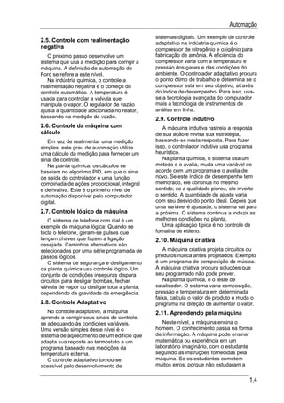 Automação
                                              sistemas digitais. Um exemplo de controle
2.5. Controle com realimentação               adaptativo na indústria química é o
negativa                                      compressor de nitrogênio e oxigênio para
   O próximo passo desenvolve um              fabricação de amônia. A eficiência do
sistema que usa a medição para corrigir a     compressor varia com a temperatura e
máquina. A definição de automação de          pressão dos gases e das condições do
Ford se refere a este nível.                  ambiente. O controlador adaptativo procura
   Na indústria química, o controle a         o ponto ótimo de trabalho e determina se o
realimentação negativa é o começo do          compressor está em seu objetivo, através
controle automático. A temperatura é          do índice de desempenho. Para isso, usa-
usada para controlar a válvula que            se a tecnologia avançada do computador
manipula o vapor. O regulador de vazão        mais a tecnologia de instrumentos de
ajusta a quantidade adicionada no reator,     análise em linha.
baseando na medição da vazão.                 2.9. Controle indutivo
2.6. Controle da máquina com                     A máquina indutiva rastreia a resposta
cálculo                                       de sua ação e revisa sua estratégia,
   Em vez de realimentar uma medição          baseando-se nesta resposta. Para fazer
simples, este grau de automação utiliza       isso, o controlador indutivo usa programa
uma cálculo da medição para fornecer um       heurístico.
sinal de controle.                               Na planta química, o sistema usa um
   Na planta química, os cálculos se          método e o avalia, muda uma variável de
baseiam no algoritmo PID, em que o sinal      acordo com um programa e o avalia de
de saída do controlador é uma função          novo. Se este índice de desempenho tem
combinada de ações proporcional, integral     melhorado, ele continua no mesmo
e derivativa. Este é o primeiro nível de      sentido; se a qualidade piorou, ele inverte
automação disponível pelo computador          o sentido. A quantidade de ajuste varia
digital.                                      com seu desvio do ponto ideal. Depois que
                                              uma variável é ajustada, o sistema vai para
2.7. Controle lógico da máquina               a próxima. O sistema continua a induzir as
   O sistema de telefone com dial é um        melhores condições na planta.
exemplo de máquina lógica: Quando se             Uma aplicação típica é no controle de
tecla o telefone, geram-se pulsos que         fornalha de etileno.
lançam chaves que fazem a ligação             2.10. Máquina criativa
desejada. Caminhos alternativos são
selecionados por uma série programada de         A máquina criativa projeta circuitos ou
passos lógicos.                               produtos nunca antes projetados. Exemplo
   O sistema de segurança e desligamento      é um programa de composição de música.
da planta química usa controle lógico. Um     A máquina criativa procura soluções que
conjunto de condições inseguras dispara       seu programado não pode prever.
circuitos para desligar bombas, fechar           Na planta química, é o teste de
válvula de vapor ou desligar toda a planta,   catalisador. O sistema varia composição,
dependendo da gravidade da emergência.        pressão e temperatura em determinada
                                              faixa, calcula o valor do produto e muda o
2.8. Controle Adaptativo                      programa na direção de aumentar o valor.
   No controle adaptativo, a máquina          2.11. Aprendendo pela máquina
aprende a corrigir seus sinais de controle,
se adequando às condições variáveis.             Neste nível, a máquina ensina o
Uma versão simples deste nível é o            homem. O conhecimento passa na forma
sistema de aquecimento de um edifício que     de informação. A máquina pode ensinar
adapta sua reposta ao termostato a um         matemática ou experiência em um
programa baseado nas medições da              laboratório imaginário, com o estudante
temperatura externa.                          seguindo as instruções fornecidas pela
   O controle adaptativo tornou-se            máquina. Se os estudantes cometem
acessível pelo desenvolvimento de             muitos erros, porque não estudaram a

                                                                                     1.4
 