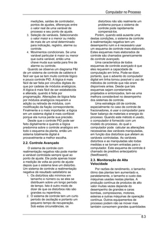 Computador no Processo

       medições, saídas de controlador,               distúrbios não são realmente um
       pontos de ajustes, diferenças entre            problema porque o sistema de
       o valor real de uma variável de                controle pode rapidamente
       processo e seu ponto de ajuste.                compensá-los.
    3. Seleção de variáveis. Selecionando          Porém, quando está ausente uma
       o valor maior e o menor ou médio        destas condições, o sistema de controle
       de mais de um sinal determinado         à realimentação negativa tem um
       para indicação, registro, alarme ou     desempenho ruim e é necessário usar
       controle.                               um esquema de controle mais elaborado.
    4. Movimentos condicionais. Se uma         Estes esquemas mais elaborados de
       variável particular é maior ou menor    controle são chamados genericamente
       que outra variável, então uma           de controle avançado.
       chave muda sua saída para fins de           Uma característica de todos
       alarme ou controle.                     esquemas de controle avançado é que
     Quando se observa um diagrama P&I         eles requerem a capacidade de
de um sistema de controle de caldeira é        computação em linha. Pode-se dizer,
fácil ver que se tem muito controle lógico     portanto, que o advento do computador
e pouco controle PID. A lógica é mais          digital em linha tornou possível o uso de
fácil de ser feita por circuitos digitais do   métodos de controle que não eram
que por cadeias de módulos analógicos.         disponíveis antes. Desde que tais
A lógica é mais fácil de ser estabelecida      esquemas sejam corretamente
e alterada, quando é feita por                 projetados e sintonizados, tem-se uma
programação. Alterações de lógica feita        melhora considerável no desempenho
por módulos analógicos requerem a              dos sistemas de controle.
adição ou retirada de módulos, com                 Uma estratégia útil de controle,
modificação da fiação correspondente.          especialmente no caso de controle de
Finalmente e o mais importante: a lógica       fracionadores, é usar o computador para
em um sistema digital é mais confiável         fazer balanço de materiais e energia do
porque ela nunca perde sua precisão.           processo. Quando este método é usado,
     Desde que o controle PID pode ser         o computador é fornecido com um
feito digitalmente e quando a lógica           modelo do processo, do qual o
predomina sobre o controle analógico em        computador pode calcular as alterações
todo o esquema da planta, então um             necessárias das variáveis manipuladas,
sistema totalmente digital é                   em função dos distúrbios que afetam as
provavelmente a melhor escolha.                variáveis controladas. As variáveis
                                               distúrbios e as manipuladas são todas
2.2. Controle Avançado                         medidas e se tornam entradas para o
    O sistema de controle com                  computador. Este esquema de controle é
realimentação negativa não pode manter         chamado de preditivo antecipatório
a variável controlada sempre igual ao          (feedfoward).
ponto de ajuste. Ele pode apenas trazer
                                               2.3. Monitoração de Alta
a medição de volta ao ponto de ajuste
depois que o sistema teve um distúrbio.        Velocidade
Um sistema de controle a realimentação             Por razões de rendimento, o tamanho
negativa dá resultado satisfatório se          ótimo das plantas tem aumentado e,
   1. Os distúrbios são mínimos em             paralelamente, o tamanho e custo das
      tamanho e número ou se eles se           máquinas usadas nestas plantas. A
      distribuem sobre um longo período        produção contínua de produtos de alto
      de tempo. Isto é outro modo de           valor muitas vezes depende do
      dizer de que os distúrbios não são       desempenho de grandes e caras
      grandes ou repentinos.                   bombas, compressores, motores,
   2. O sistema de controle tem um curto       esteiras e outras máquinas de operação
      período de oscilação e portanto um       contínua. Outros equipamentos de
      pequeno tempo de recuperação.            processo podem não se mover mas
      Sob estas circunstâncias, os             também consomem grandes quantidades


                                                                                    8.3
 