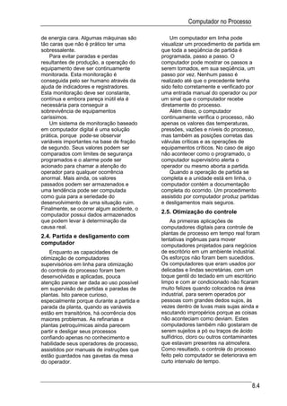 Computador no Processo

de energia cara. Algumas máquinas são          Um computador em linha pode
tão caras que não é prático ter uma        visualizar um procedimento de partida em
sobressalente.                             que toda a seqüência de partida é
    Para evitar paradas e perdas           programada, passo a passo. O
resultantes de produção, a operação do     computador pode mostrar os passos a
equipamento deve ser continuamente         serem tomados, em sua seqüência, um
monitorada. Esta monitoração é             passo por vez. Nenhum passo é
conseguida pelo ser humano através da      realizado até que o precedente tenha
ajuda de indicadores e registradores.      sido feito corretamente e verificado por
Esta monitoração deve ser constante,       uma entrada manual do operador ou por
contínua e embora pareça inútil ela é      um sinal que o computador recebe
necessária para conseguir a                diretamente do processo.
sobrevivência de equipamentos                  Além disso, o computador
caríssimos.                                continuamente verifica o processo, não
    Um sistema de monitoração baseado      apenas os valores das temperaturas,
em computador digital é uma solução        pressões, vazões e níveis do processo,
prática, porque pode-se observar           mas também as posições corretas das
variáveis importantes na base de fração    válvulas críticas e as operações de
de segundo. Seus valores podem ser         equipamentos críticos. No caso de algo
comparados com limites de segurança        não acontecer como o programado, o
programados e o alarme pode ser            computador supervisório alerta o
acionado para chamar a atenção do          operador ou mesmo aborta a partida.
operador para qualquer ocorrência              Quando a operação de partida se
anormal. Mais ainda, os valores            completa e a unidade está em linha, o
passados podem ser armazenados e           computador contém a documentação
uma tendência pode ser computada           completa do ocorrido. Um procedimento
como guia para a seriedade do              assistido por computador produz partidas
desenvolvimento de uma situação ruim.      e desligamentos mais seguros.
Finalmente, se ocorrer algum acidente, o
computador possui dados armazenados
                                           2.5. Otimização do controle
que podem levar à determinação da              As primeiras aplicações de
causa real.                                computadores digitais para controle de
                                           plantas de processo em tempo real foram
2.4. Partida e desligamento com
                                           tentativas ingênuas para mover
computador                                 computadores projetados para negócios
    Enquanto as capacidades de             de escritório em um ambiente industrial.
otimização de computadores                 Os esforços não foram bem sucedidos.
supervisórios em linha para otimização     Os computadores que eram usados por
do controle do processo foram bem          delicadas e lindas secretárias, com um
desenvolvidas e aplicadas, pouca           toque gentil do teclado em um escritório
atenção parece ser dada ao uso possível    limpo e com ar condicionado não ficaram
em supervisão de partidas e paradas de     muito felizes quando colocados na área
plantas. Isto parece curioso,              industrial, para serem operados por
especialmente porque durante a partida e   pessoas com grandes dedos sujos, às
parada da planta, quando as variáveis      vezes dentro de luvas mais sujas ainda e
estão em transitórios, há ocorrência dos   escutando impropérios porque as coisas
maiores problemas. As refinarias e         não aconteciam como deviam. Estes
plantas petroquímicas ainda parecem        computadores também não gostaram de
partir e desligar seus processos           serem sujeitos a pó ou traços de ácido
confiando apenas no conhecimento e         sulfídrico, cloro ou outros contaminantes
habilidade seus operadores de processo,    que estavam presentes na atmosfera.
assistidos por manuais de instruções que   Como resultado, o controle do processo
estão guardados nas gavetas da mesa        feito pelo computador se deteriorava em
do operador.                               curto intervalo de tempo.



                                                                                8.4
 