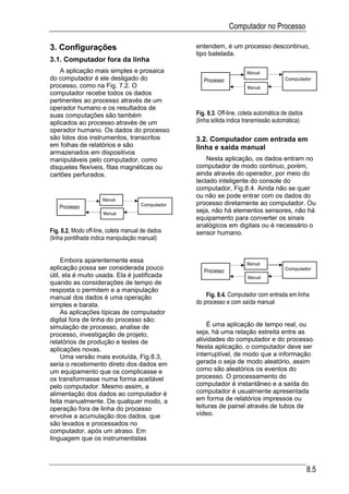 Computador no Processo

3. Configurações                                   entendem, é um processo descontinuo,
                                                   tipo batelada.
3.1. Computador fora da linha
    A aplicação mais simples e prosaica                                 Manual
do computador é ele desligado do                      Processo                           Computador
processo, como na Fig. 7.2. O                                            Manual
computador recebe todos os dados
pertinentes ao processo através de um
operador humano e os resultados de
suas computações são também                        Fig. 8.3. Off-line, coleta automática de dados
aplicados ao processo através de um                (linha sólida indica transmissão automática)
operador humano. Os dados do processo
são lidos dos instrumentos, transcritos            3.2. Computador com entrada em
em folhas de relatórios e são                      linha e saída manual
armazenados em dispositivos
manipuláveis pelo computador, como                     Nesta aplicação, os dados entram no
disquetes flexíveis, fitas magnéticas ou           computador de modo continuo, porém,
cartões perfurados.                                ainda através do operador, por meio do
                                                   teclado inteligente do console do
                                                   computador, Fig.8.4. Ainda não se quer
                                                   ou não se pode entrar com os dados do
                      Manual
                                      Computador   processo diretamente ao computador. Ou
    Processo
                      Manual
                                                   seja, não há elementos sensores, não há
                                                   equipamento para converter os sinais
                                                   analógicos em digitais ou é necessário o
Fig. 8.2. Modo off-line, coleta manual de dados    sensor humano.
(linha pontilhada indica manipulação manual)


     Embora aparentemente essa                                          Manual
aplicação possa ser considerada pouco                 Processo                           Computador
útil, ela é muito usada. Ela é justificada                               Manual
quando as considerações de tempo de
resposta o permitem e a manipulação
manual dos dados é uma operação                        Fig. 8.4. Computador com entrada em linha
simples e barata.                                  do processo e com saída manual
     As aplicações típicas de computador
digital fora de linha do processo são:
simulação de processo, analise de                      É uma aplicação de tempo real, ou
processo, investigação de projeto,                 seja, há uma relação estreita entre as
relatórios de produção e testes de                 atividades do computador e do processo.
aplicações novas.                                  Nesta aplicação, o computador deve ser
     Uma versão mais evoluída, Fig.8.3,            interruptível, de modo que a informação
seria o recebimento direto dos dados em            gerada o seja de modo aleatório, assim
um equipamento que os complicasse e                como são aleatórios os eventos do
os transformasse numa forma aceitável              processo. O processamento do
pelo computador. Mesmo assim, a                    computador é instantâneo e a saída do
alimentação dos dados ao computador é              computador é usualmente apresentada
feita manualmente. De qualquer modo, a             em forma de relatórios impressos ou
operação fora de linha do processo                 leituras de painel através de tubos de
envolve a acumulação dos dados, que                vídeo.
são levados e processados no
computador, após um atraso. Em
linguagem que os instrumentistas



                                                                                                    8.5
 