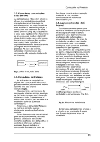 Computador no Processo

3.3. Computador com entrada e                       funções de controle e de computação
saída em linha                                      matemática, com os dados
                                                    condicionados em módulos de
As aplicações que não podem tolerar os              entrada/saída (I/0).
atrasos e erros dinâmicos inerentes à
manipulação manual dos dados de                     3.5. Aquisição de dados (data
entrada requerem um modo de controle                logging)
mais automático. Nesta configuração, o
                                                         O computador serve apenas para
computador está totalmente em linha
                                                    receber e armazenar dados do processo.
com o processo. (Fig. 8.5) Suas entrada
                                                    Os sinais provenientes do campo,
e saída estão ligadas direta e fisicamente
                                                    geralmente vindo dos transmissores
ao processo, para receber e transmitir
                                                    analógicos, são multiplexados e
sinais de informação, sem a intervenção
                                                    convertidos em digitais., Os sinais de
humana ou com atrasos. Isto significa
                                                    controle são gerados convencional e
que o computador digital tem a
                                                    continuamente pelos controladores
capacidade necessária de receber sinais
                                                    analógicos, cujos pontos de ajuste são
analógicos dos instrumentos do
                                                    determinados pelo operador.
processo. As ações de controle,
                                                         São periféricos do computador: painel
calculadas e recomendadas pelo
                                                    de alarme, maquina impressora, console
computador, são aplicadas diretamente
                                                    com teclado inteligente de maquina de
ao processo.
                                                    escrever e com tubo de vídeo e sistema
                                                    de memória de massa. As saídas do
                                                    computador são em forma de alarmes no
     Processo                          Computador   respectivo painel, relatórios impressos e
                      Manual                        indicações no tubo de vídeo.
                                                    Adicionalmente e separado do
                                                    computador, há ainda o painel com os
Fig. 8.5. Modo on-line, malha aberta                instrumentos convencionais. O operador
                                                    se comunica com o computador através
                                                    de seu console, pelo teclado de escrever
3.4. Computador centralizado                        inteligente. Obviamente, o operador pode
    As aplicações de computadores                   utilizar informações coletadas e
digitais para controle e em linha com o             elaboradas pelo computador para
processo também percorreram o mesmo
caminho feito pela própria                                   Proc                    Comp
instrumentação.                                          esso                     utador
    Historicamente, o primeiro uso do
                                                    modificar pontos de ajuste dos
computador foi para a simples aquisição             controladores convencionais. (Fig. 8.6).
de dados do processo, sem intervenção
direta no controle, Posteriormente, o
computador foi usado para estabelecer e
modificar o ponto de ajuste dos
                                                       Fig. 8.6. Modo on-line, malha fechada
controladores.
    Finalmente, o computador faz parte
da malha de controle, atuando
                                                       Embora seja aplicação mais simples e
diretamente nos elementos finais de                 a primeira a ser empregada, é aquela
controle.                                           que é usada largamente ainda na
    O uso do computador centralizado só             atualidade.
pode ser economicamente justificado
pela sua capacidade de executar
diferentes tarefas ou a de compartilhar o
controle de diferentes partes do
processo. Quando aplicável, o
computador deve executar todas as



                                                                                               8.6
 