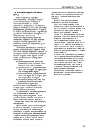 Computador no Processo

3.6. Controle do ponto de ajuste               ajustes eram então devolvidos e indicados
(SPC)                                          nos controladores de painel via interface,
                                               que agora convertia sinal digital para
    Alem de continuar fazendo o                analógico.
armazenamento e registro de todos os               Embora esta etapa tenha sido
dados importantes do processo, o               abandonada, ela teve três virtudes:
computador também faz contas                   1. Se o computador parasse, o que
matemáticas, baseando se nos dados de             realmente acontecia freqüentemente, a
processo recebidos e em dados fornecidos          planta continuava operando através dos
pelo operador, para estabelecer os pontos         controladores analógicos. Assim, a
de ajustes dos controladores. Os pontos de        parada do computador não era
ajustes dos controladores analógicos são          catastrófica. Simplesmente, na para as
determinados e modificados                        rotinas de otimização não eram usadas.
continuamente pelo computador de               2. A decisão final de verificar se o
controle do processo. Por isso, alem do           computador estava fazendo a coisa
nome de controle supervisório, tem                certa de alterar o ponto de ajuste era do
também o de controle de ponto de ajuste           operador. Por meio de uma chave em
(Set point control).                              cada controlador do painel, o operador
    Como todas as malhas de controle do           podia selecionar a geração do ponto de
processo são analógicas, todos os sinais          ajuste, se feita pelo computador ou pelo
que saem e entram no processo devem ser           próprio operador.
analógicos. Porém, o computador só pode        3. Podia-se usar o controle supervisório do
receber ou gerar sinais digitais. Desse           computador digital em uma planta com
modo, são necessários os seguintes                instrumentação analógica pneumática.
dispositivos:                                     Esta aplicação requeria apenas alguns
    1) um multiplexador na entrada do             componentes adicionais para fazer a
       computador, para passar de várias          conversão pneumática para digital e
       entradas para uma única saída,             vice-versa. É interessante notar que
    2) um conversor A/D, para transformar         estas vantagens são ainda
       cada sinal analógico em digital, para      consideradas válidas hoje, mesmo no
       uso do computador digital,                 ambiente de controle sofisticado que
    3) um conversor D/A, para transformar         atualmente prevalece.
       cada sinal digital em analógico, para
       uso do processo analógico,
    4) um demultiplexador na saída, para
       passar de um sinal para vários.
    O conjunto de multiplexação,
conversão A/D, conversão D/A e de
multiplexação é chamado de modem
(MODulador-DEModulador).
    Os periféricos do sistema supervisório
são exatamente os mesmos da
configuração de Aquisição de Dados:
painel de alarme, console com teclado e
vídeo, sistema de memória de massa.
Também há o painel com instrumentação
convencional.
    Tendo acesso a todas as informações
de medição da planta, o computador,
através de suas rotinas de otimização,
estabelecia os pontos de ajuste ótimos de
modo que as malhas de controle tivessem
o melhor desempenho possível e como
conseqüência, a planta tivesse o maior
rendimento possível. Estes pontos de


                                                                                       8.8
 