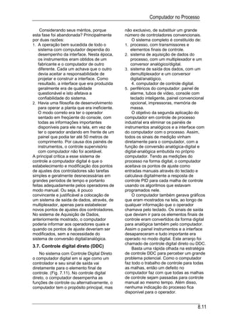 Computador no Processo

     Considerando seus méritos, porque          não exclusivo, de substituir um grande
esta fase foi abandonada? Principalmente        número de controladores convencionais.
por duas razões:                                    O sistema completo é constituído de:
1. A operação bem sucedida de todo o            1. processo, com transmissores e
    sistema com computador dependia do             elementos finais de controle.
    desempenho da interface. Nesta época,       2. sistema de aquisição de dados do
    os instrumentos eram obtidos de um             processo, com um multiplexador e um
    fabricante e o computador de outro             conversor analógico/digital.
    diferente. Cada um achava que o outro       3. sistema de saída dos dados, com um
    devia aceitar a responsabilidade de            demultiplexador e um conversor
    projetar e construir a interface. Como         digital/analógico.
    resultado, a interface que era produzida        4. computador de controle digital.
    geralmente era de qualidade                 5. periféricos do computador: painel de
    questionável e isto afetava a                  alarme, tubos de vídeo, console com
    confiabilidade do sistema.                     teclado inteligente, painel convencional
2. Havia uma filosofia de desenvolvimento          opcional, impressoras, memória de
    para operar a planta que era ineficiente.      massa.
    O modo correto era ter o operador               O objetivo da segunda aplicação do
    sentado em freqüente do console, com        computador em controle de processo
    todas as informações importantes            industrial era eliminar os painéis de
    disponíveis para ele na tela, em vez de     instrumentos analógicos e a interface com
    ter o operador andando em frente de um      do computador com o processo. Assim,
    painel que podia ter até 50 metros de       todos os sinais de medição vinham
    comprimento. Por causa dos painéis de       diretamente para o computador, com a
    instrumentos, o controle supervisório       função de conversão analógica-digital e
    com computador não foi aceitável.           digital-analógica embutida no próprio
A principal crítica a esse sistema de           computador. Tendo as medições do
controle a computador digital é que o           processo na forma digital, o computador
estabelecimento e modificação dos pontos        aceitava os pontos de ajuste como
de ajustes dos controladores são tarefas        entradas manuais através do teclado e
simples e geralmente desnecessárias em          calculava digitalmente a resposta de
grandes períodos de tempo e portanto            controle PID para cada malha de controle
feitas adequadamente pelos operadores de        usando os algoritmos que estavam
modo manual. Ou seja, é pouco                   programados nele.
convincente e justificável a colocação de           O computador também gerava gráficos
um sistema de saída de dados, através, de       que eram mostrados na tela, ao longo de
multiplexador, apenas para estabelecer          qualquer informação que o operador
novos pontos de ajustes dos controladores.      chamava pelo teclado. Os sinais de saída
No sistema de Aquisição de Dados,               que deviam ir para os elementos finais de
anteriormente mostrado, o computador            controle eram convertidos da forma digital
poderia informar aos operadores quais e         para analógica também pelo computador.
quando os pontos de ajuste deveriam ser         Assim o painel instrumentos e a interface
modificados, sem a necessidade do               desapareceram e tudo importante era
sistema de conversão digital/analógica.         operado no modo digital. Este arranjo foi
                                                chamado de controle digital direto ou DDC.
3.7. Controle digital direto (DDC)                  Basta uma rápida olhada na estratégia
    No sistema com Controle Digital Direto      de controle DDC para perceber um grande
o computador digital em si age como um          problema potencial. Como o computador
controlador e seu sinal de saída vai            faz todo o trabalho de controle para todas
diretamente para o elemento final de            as malhas, então um defeito no
controle. (Fig. 7.11). No controle digital      computador faz com que todas as malhas
direto, o computador desempenha as              de controle sejam passadas para controle
funções de controle ou alternativamente, o      manual ao mesmo tempo. Além disso,
computador tem o propósito principal, mas       nenhuma indicação do processo fica
                                                disponível para o operador.


                                                                                      8.11
 