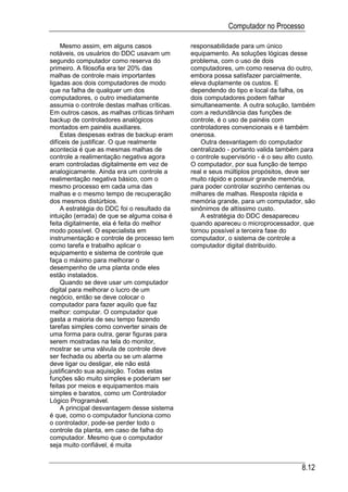 Computador no Processo

    Mesmo assim, em alguns casos             responsabilidade para um único
notáveis, os usuários do DDC usavam um       equipamento. As soluções lógicas desse
segundo computador como reserva do           problema, com o uso de dois
primeiro. A filosofia era ter 20% das        computadores, um como reserva do outro,
malhas de controle mais importantes          embora possa satisfazer parcialmente,
ligadas aos dois computadores de modo        eleva duplamente os custos. E
que na falha de qualquer um dos              dependendo do tipo e local da falha, os
computadores, o outro imediatamente          dois computadores podem falhar
assumia o controle destas malhas críticas.   simultaneamente. A outra solução, também
Em outros casos, as malhas críticas tinham   com a redundância das funções de
backup de controladores analógicos           controle, é o uso de painéis com
montados em painéis auxiliares.              controladores convencionais e é também
    Estas despesas extras de backup eram     onerosa.
difíceis de justificar. O que realmente          Outra desvantagem do computador
acontecia é que as mesmas malhas de          centralizado - portanto valida também para
controle a realimentação negativa agora      o controle supervisório - é o seu alto custo.
eram controladas digitalmente em vez de      O computador, por sua função de tempo
analogicamente. Ainda era um controle a      real e seus múltiplos propósitos, deve ser
realimentação negativa básico, com o         muito rápido e possuir grande memória,
mesmo processo em cada uma das               para poder controlar sozinho centenas ou
malhas e o mesmo tempo de recuperação        milhares de malhas. Resposta rápida e
dos mesmos distúrbios.                       memória grande, para um computador, são
    A estratégia do DDC foi o resultado da   sinônimos de altíssimo custo.
intuição (errada) de que se alguma coisa é       A estratégia do DDC desapareceu
feita digitalmente, ela é feita do melhor    quando apareceu o microprocessador, que
modo possível. O especialista em             tornou possível a terceira fase do
instrumentação e controle de processo tem    computador, o sistema de controle a
como tarefa e trabalho aplicar o             computador digital distribuído.
equipamento e sistema de controle que
faça o máximo para melhorar o
desempenho de uma planta onde eles
estão instalados.
    Quando se deve usar um computador
digital para melhorar o lucro de um
negócio, então se deve colocar o
computador para fazer aquilo que faz
melhor: computar. O computador que
gasta a maioria de seu tempo fazendo
tarefas simples como converter sinais de
uma forma para outra, gerar figuras para
serem mostradas na tela do monitor,
mostrar se uma válvula de controle deve
ser fechada ou aberta ou se um alarme
deve ligar ou desligar, ele não está
justificando sua aquisição. Todas estas
funções são muito simples e poderiam ser
feitas por meios e equipamentos mais
simples e baratos, como um Controlador
Lógico Programável.
    A principal desvantagem desse sistema
é que, como o computador funciona como
o controlador, pode-se perder todo o
controle da planta, em caso de falha do
computador. Mesmo que o computador
seja muito confiável, é muita


                                                                                     8.12
 