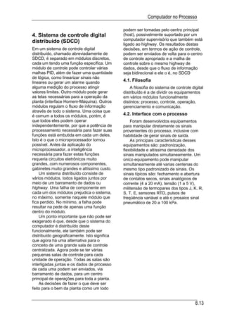 Computador no Processo

                                              podem ser tomadas pelo centro principal
4. Sistema de controle digital                (host), possivelmente suportado por um
                                              computador supervisório que também está
distribuído (SDCD)                            ligado ao highway. Os resultados destas
Em um sistema de controle digital             decisões, em termos de ação de controle,
distribuído, chamado abreviadamente de        podem ser enviados de volta para o centro
SDCD, é separado em módulos discretos,        de controle apropriado e a malha de
cada um tendo uma função específica. Um       controle sobre o mesmo highway de
módulo de controle pode controlar várias      dados, desde que o fluxo de informação
malhas PID, além de fazer uma quantidade      seja bidirecional e ele o é, no SDCD
de lógica, como linearizar sinais não
lineares ou gerar um alarme quando            4.1. Filosofia
alguma medição do processo atingir                A filosofia do sistema de controle digital
valores limites. Outro módulo pode gerar      distribuído é a de dividir os equipamentos
as telas necessárias para a operação da       em vários módulos funcionalmente
planta (interface Homem-Máquina). Outros      distintos: processo, controle, operação,
módulos regulam o fluxo de informação         gerenciamento e comunicação.
através de todo o sistema. Uma coisa que
é comum a todos os módulos, porém, é          4.2. Interface com o processo
que todos eles podem operar                       Foram desenvolvidos equipamentos
independentemente, por que a potência de      para manipular diretamente os sinais
processamento necessária para fazer suas      provenientes do processo, inclusive com
funções está embutida em cada um deles.       habilidade de gerar sinais de saída.
Isto é o que o microprocessador tornou            As principais características desses
possível. Antes da aplicação do               equipamentos são: padronização,
microprocessador, a inteligência              flexibilidade e altíssima densidade dos
necessária para fazer estas funções           sinais manipulados simultaneamente. Um
requeria circuitos eletrônicos muito          único equipamento pode manipular
grandes, com numerosos componentes,           simultaneamente até varias centenas do
gabinetes muito grandes e altíssimo custo.    mesmo tipo padronizado de sinais. Os
    Um sistema distribuído consiste de        sinais típicos são: fechamento e abertura
vários módulos, todos ligados juntos por      de contatos secos, sinais analógicos de
meio de um barramento de dados ou             corrente (4 a 20 mA), tensão (1 a 5 V),
highway. Uma falha de componente em           militensão de termopares dos tipos J, K, R,
cada um dos módulos prejudica o sistema,      S, T, E, sensores RTD, pulsos de
no máximo, somente naquele módulo que         freqüência variável e até o prosaico sinal
fica perdido. No mínimo, a falha pode         pneumático de 20 a 100 kPa.
resultar na pede de apenas uma função
dentro do módulo.
    Um ponto importante que não pode ser
exagerado é que, desde que o sistema do
computador é distribuído deste
funcionalmente, ele também pode ser
distribuído geograficamente. Isto significa
que agora há uma alternativa para o
conceito de uma grande sala de controle
centralizada. Agora pode se ter várias
pequenas salas de controle para cada
unidade de operação. Todas as salas são
interligadas juntas e os dados de processo
de cada uma podem ser enviados, via
barramento de dados, para um centro
principal de operações para toda a planta.
    As decisões de fazer o que deve ser
feito para o bem da planta como um todo


                                                                                       8.13
 