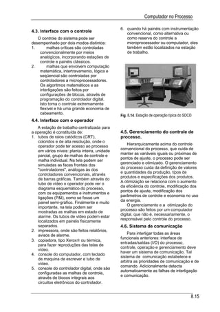 Computador no Processo

                                               6. quando há painéis com instrumentação
4.3. Interface com o controle                     convencional, como alternativa ou
   O controle do sistema pode ser                 como reserva do controle a
desempenhado por dois modos distintos:            microprocessador ou computador, eles
1.      malhas críticas são controladas           também estão localizados na estação
    convencionalmente por meios                   de trabalho.
    analógicos, incorporando estações de
    controle e painéis clássicos.
2.      malhas que envolvem computação
    matemática, intertravamento, lógica e
    seqüencial são controladas por
    controladores a microprocessadores.
    Os algoritmos matemáticos e as
    interligações são feitos por
    configurações de blocos, através de
    programação do controlador digital.
    Isto torna o controle extremamente
    flexível e há uma grande economia de
    cabeamento.
                                               Fig. 8.14. Estação de operação típica do SDCD
4.4. Interface com o operador
   A estação de trabalho centralizada para
a operação é constituída de:                   4.5. Gerenciamento do controle de
1. tubos de raios catódicos (CRT),             processo.
   coloridos e de alta resolução, onde o
                                                   Hierarquicamente acima do controle
   operador pode ter acesso ao processo
                                               convencional do processo, que cuida de
   em vários níveis: planta inteira, unidade
                                               manter as variáveis iguais ou próximas de
   parcial, grupo de malhas de controle e
                                               pontos de ajuste, o processo pode ser
   malha individual. Na tela podem ser
                                               gerenciado e otimizado. O gerenciamento
   simuladas as faces frontais dos
                                               do processo cuida da definição de valores
   "controladores", análogas às dos
                                               e quantidades da produção, tipos de
   controladores convencionais, através
                                               produtos e especificações dos produtos.
   de barras gráficas. Também através do
                                               A otimização se relaciona com o aumento
   tubo de vídeo o operador pode ver o
                                               da eficiência do controle, modificação dos
   diagrama esquemático do processo,
                                               pontos de ajuste, modificação dos
   com os equipamentos e instrumentos e
                                               parâmetros de controle e economia no uso
   ligações (P&I), como se fosse um
                                               da energia.
   painel semi-gráfico. Finalmente e muito
                                                   O gerenciamento e a otimização do
   importante, na tela podem ser
                                               processo são feitos por um computador
   mostradas as malhas em estado de
                                               digital, que não é, necessariamente, o
   alarme. Os tubos de vídeo podem estar
                                               responsável pelo controle do processo.
   localizados em painéis fisicamente
   separados.                                  4.6. Sistema de comunicação
2. impressora, onde são feitos relatórios,
   avisos de alarme.                               Para interligar todas as áreas
                                               funcionais anteriores: interface de
3. copiadora, tipo Xerox ou térmica,
                                               entradas/saídas (I/O) do processo,
   para fazer reproduções das telas de
                                               controle, operação e gerenciamento deve
   vídeo.
                                               haver um sistema de comunicação. Tal
4. console do computador, com teclado
                                               sistema de comunicação estabelece e
   de maquina de escrever e tubo de
                                               arbitra as prioridades de comunicação e de
   vídeo.
                                               comando. Adicionalmente detecta
5. console do controlador digital, onde são
                                               automaticamente as falhas de interligação
   configuradas as malhas de controle,
                                               e comunicação.
   através de blocos integrais aos
   circuitos eletrônicos do controlador.


                                                                                           8.15
 