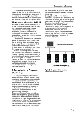 Computador no Processo

   O sistema de comunicação é                são basicamente muito mais caros. Eles
constituído de cabos coaxiais, fios comuns   tipicamente não são usados em sistemas
e estações de comunicação. Certamente é      pequenos.
no sistema de comunicação que há as          O uso potencial dos computadores
maiores diferenças e falta de padronização   pessoais (CP) causou uma reavaliação do
dos sistemas SDCD dos vários fabricantes.    custo real do controle a computador digital
                                             mesmo para o controle de poucas malhas.
4.7. Vantagens e limitações do SDCD          Comumente, eles são usados em
Baseando-se no que está acontecendo no       combinação com outros tipos de
mundo, o sistema digital de controle ainda   controladores digitais. Por exemplo, pode
não é a solução ideal aos principais         se usar um computador pessoal
problemas do controle de processo.           monitorando o controle de vários
Atualmente, já não se utiliza muito o        controladores digitais microprocessados
sistema de controle digital distribuído      dedicados e uma única malha (single loop),
convencional nos grandes e novos projetos    todos interligados em uma rede de
de instrumentação.                           comunicação digital.
    Os benefícios gerais do SDCD somente
agora começam a ser descobertos. Este
tipo de controle ainda será usado por um
longo tempo. O que se faz atualmente é
padronizar a comunicação entre os
módulos e abrir os sistemas operacionais
dos seus programas aplicativos.
    A maior desvantagem do SDCD é o
seu altíssimo curto, raramente menor que
US$ 1M. Há ainda problemas com falta de
padronização de linguagem, de protocolos
de comunicação, do sistema de
interligação. O SDCD é um sistema imenso
pouco flexível, pesado. Enfim, só se
justifica sua aplicação em grandes
complexos industriais e com grande
suporte econômico.

5. Computador no Processo                    Fig. 8.15. Computador digital regulando
                                             controladores microprocessados
5.1. Introdução
    O computador digital pode não ser
necessariamente a melhor escolha como
controlador para qualquer processo dado;
pois eles apresentam suas limitações e
desvantagens. A escolha de usar ou não
um computador digital como controlador
para o processo ou usar computadores
analógicos ou qualquer outro tipo de
controlador microprocessado é uma
questão muito complexa.
Os computadores digitais grandes (main
frame) têm encontrado aplicação natural
em sistemas mais complexos, onde sua
tremenda capacidade computacional pode
ser plenamente utilizada. Por causa de sua
complexidade, eles requerem muito mais
condicionamento das variáveis antes delas
serem aceitas para uso no computador e


                                                                                       8.16
 