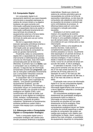 Computador no Processo

                                              matemáticas. Desde que a teoria do
5.2. Computador Digital                       sistema de controle automático gera as
    Um computador digital é um                necessidades de controle na forma de
equipamento eletrônico que opera baseado      expressões matemáticas, os dois tipos de
em princípios e equações expressas no         computados são adaptáveis para simular
sistema de número binário e na álgebra        as equações de processo e portanto agir
booleana; ele opera somente com               como controladores do processo. A
informação codificada binariamente. Ele       diferença básica está em como eles
possui a capacidade interna de aceitar a      conseguem a solução para estas
informação codificada binariamente em         equações.
seus terminais de entrada de                      Analógico é um termo usado para
equipamentos externos e fornece dados         implicar uma seqüência de eventos
codificados binariamente em seus              continua, sem interrupção ou sem quebras.
terminais de saída para uso por outros        O tempo é uma qualidade analógica, em
equipamentos.                                 que ele sempre existe; nunca há uma
    Ele tem a capacidade interna de           circunstância em que o tempo pára ou seja
executar operações aritméticas binárias e     interrompido.
lógica booleana na informação. A                  Digital se refere a uma seqüência de
informação pode ser apresentada aos           eventos discretos. Cada evento é
terminais de entrada do computador ou         completamente separado de outros
pode ser gerada internamente.                 eventos passados ou futuros. Usualmente
    Finalmente, todos os computadores         esta separação é um período de tempo. A
digitais têm a capacidade de armazenar        maioria dos fenômenos naturais é de
internamente e indefinidamente grandes        natureza analógica. A vida é continua,
volumes de informação. Esta informação        desde o instante do nascimento até a
armazenada pode ser de dois tipos             morte; nunca há um período de tempo em
diferentes. O primeiro tipo é os dados, que   que ela não existe. A vida é analógica.
o computador usa ou modifica em seus              O calendário é discreto. O dia 27 de
cálculos. O segundo tipo de informação        maio ocorre somente uma vez por ano. O
armazenada consiste dos programas, que        dia 27 de maio existe somente por um
são as instruções codificadas binariamente    período de 24 horas cada ano e é
que o computador interpreta e executa         separado do outro 27 de maio por 364
para fazer alguma operação útil.              dias. Durante o este período de 364 dias, o
    O computador não é um equipamento         dia 27 de maio não existe ou não tem
isolado. Ele requer, para a operação do       efeito.
sistema, uma grande quantidade de                 A aplicação mais comum da informação
equipamentos auxiliares, que são              digital é no uso de computadores digitais,
chamados de periféricos. Por exemplo, o       que manipulam a lógica binária. A
computador requer um condicionador dos        informação digital binária é tão comum que
sinais de entrada, que converte os sinais     o termo digital tem adquirido a conotação
analógicos em digitais (CAD), outro           de digital binária.
condicionador dos sinais de saída, que            Os computadores analógicos agem
converte os sinais digitais em analógicos     diretamente nas quantidades analógicas,
(CDA), teclados, multiplexadores, vídeos,     processando todos os dados ou
impressoras, fazedores de gráfico,            informação na forma analógica e
copiadores. Geralmente os equipamentos        fornecendo as soluções em sua saída
auxiliares periféricos custam mais e          diretamente na forma analógica. Para
ocupam mais espaço que o computador           executar isso, certas porções dos
isolado.                                      computadores analógicos devem ser fiadas
                                              a funções de controle especificas e estas
5.3. Diferenças entre o Computador            porções do computador não podem ser
Digital e o Computador Analógico              usadas para qualquer outro objetivo sem
   Tanto o computador digital como o          modificações na fiação. Assim, quando o
computador analógico são usados para          sistema fica mais complexo, a quantidade
simular processos dinâmicos e equações        de equipamento requerido no computador


                                                                                    8.17
 