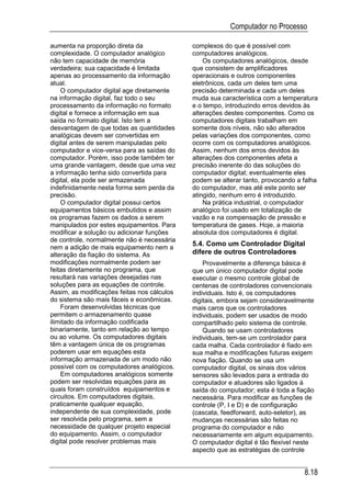Computador no Processo

aumenta na proporção direta da               complexos do que é possível com
complexidade. O computador analógico         computadores analógicos.
não tem capacidade de memória                    Os computadores analógicos, desde
verdadeira; sua capacidade é limitada        que consistem de amplificadores
apenas ao processamento da informação        operacionais e outros componentes
atual.                                       eletrônicos, cada um deles tem uma
    O computador digital age diretamente     precisão determinada e cada um deles
na informação digital, faz todo o seu        muda sua característica com a temperatura
processamento da informação no formato       e o tempo, introduzindo erros devidos às
digital e fornece a informação em sua        alterações destes componentes. Como os
saída no formato digital. Isto tem a         computadores digitais trabalham em
desvantagem de que todas as quantidades      somente dois níveis, não são alterados
analógicas devem ser convertidas em          pelas variações dos componentes, como
digital antes de serem manipuladas pelo      ocorre com os computadores analógicos.
computador e vice-versa para as saídas do    Assim, nenhum dos erros devidos às
computador. Porém, isso pode também ter      alterações dos componentes afeta a
uma grande vantagem, desde que uma vez       precisão inerente do das soluções do
a informação tenha sido convertida para      computador digital; eventualmente eles
digital, ela pode ser armazenada             podem se alterar tanto, provocando a falha
indefinidamente nesta forma sem perda da     do computador, mas até este ponto ser
precisão.                                    atingido, nenhum erro é introduzido.
    O computador digital possui certos           Na prática industrial, o computador
equipamentos básicos embutidos e assim       analógico foi usado em totalização de
os programas fazem os dados a serem          vazão e na compensação de pressão e
manipulados por estes equipamentos. Para     temperatura de gases. Hoje, a maioria
modificar a solução ou adicionar funções     absoluta dos computadores é digital.
de controle, normalmente não é necessária
nem a adição de mais equipamento nem a
                                             5.4. Como um Controlador Digital
alteração da fiação do sistema. As           difere de outros Controladores
modificações normalmente podem ser               Provavelmente a diferença básica é
feitas diretamente no programa, que          que um único computador digital pode
resultará nas variações desejadas nas        executar o mesmo controle global de
soluções para as equações de controle.       centenas de controladores convencionais
Assim, as modificações feitas nos cálculos   individuais. Isto é, os computadores
do sistema são mais fáceis e econômicas.     digitais, embora sejam consideravelmente
    Foram desenvolvidas técnicas que         mais caros que os controladores
permitem o armazenamento quase               individuais, podem ser usados de modo
ilimitado da informação codificada           compartilhado pelo sistema de controle.
binariamente, tanto em relação ao tempo          Quando se usam controladores
ou ao volume. Os computadores digitais       individuais, tem-se um controlador para
têm a vantagem única de os programas         cada malha. Cada controlador é fiado em
poderem usar em equações esta                sua malha e modificações futuras exigem
informação armazenada de um modo não         nova fiação. Quando se usa um
possível com os computadores analógicos.     computador digital, os sinais dos vários
    Em computadores analógicos somente       sensores são levados para a entrada do
podem ser resolvidas equações para as        computador e atuadores são ligados à
quais foram construídos equipamentos e       saída do computador; esta é toda a fiação
circuitos. Em computadores digitais,         necessária. Para modificar as funções de
praticamente qualquer equação,               controle (P, I e D) e de configuração
independente de sua complexidade, pode       (cascata, feedforward, auto-seletor), as
ser resolvida pelo programa, sem a           mudanças necessárias são feitas no
necessidade de qualquer projeto especial     programa do computador e não
do equipamento. Assim, o computador          necessariamente em algum equipamento.
digital pode resolver problemas mais         O computador digital é tão flexível neste
                                             aspecto que as estratégias de controle


                                                                                  8.18
 