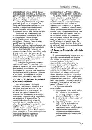 Computador no Processo

capacidades de entrada e saída do que          necessidades do controle de processo,
sua capacidade aritmética. O computador        tornando-os muito grandes e muito caros.
para reserva de passagens aéreas de uma            Na grande maioria das aplicações de
companhia de aviação e o bancário              controle de processo, computadores
possuem este tipo de arquitetura.              digitais de uso geral muito menores são
    Muitos computadores são projetados         usados com sucesso e suas interfaces
para uso geral, isto é, eles possuem           foram modificadas para realizar as
adequadas capacidades aritméticas e de         capacidades necessárias. Em algumas
entrada-saída para serem usados em             aplicações, a unidade de processamento
grande variedade de aplicações. O              central do computador é modificada para
computador pessoal é do tipo de uso geral.     tornar o computador mais compatível com
    Finalmente, há uma categoria de            as necessidades do processo. Este grau
computadores de uso especial. Estes            de modificação coloca alguns desses
computadores foram projetados                  processadores na classe de uso especial,
especificamente para aplicações                onde um computador de uso geral foi
particulares, diferentes das aplicações        modificado para certas aplicações. Na
cientificas ou de negócios.                    grande maioria dos sistemas de controle
Freqüentemente, os computadores de uso         de processo, porém, o computador básico
especial são basicamente computadores          não foi modificado.
de uso geral que estão rodeados por
equipamentos periféricos específicos e são
                                               5.8. Como os Computadores Digitais
programados para o particular tipo de          Operam
trabalho que executam. O computador de             O computador digital é basicamente um
um avião e o de controle de processo de        conjunto muito complicado de circuitos
um sistema digital são exemplos de             eletrônicos, que executam operações
computadores especiais.                        muito simples que podem ser
    O custo para projetar computadores         representadas matematicamente no
verdadeiramente de uso especial seria          sistema de número binário ou pelas
proibitivo; e por isso um computador digital   equações booleanas. O computador
para controle de processo é um                 executa operações lógicas e binárias muito
computador de uso geral, com periféricos       simples, envolvendo dados codificados
determinados e com programas (software)        binariamente, de modo extremamente
e algoritmos (firmware) especialmente          rápido, confiável, previsível e seqüencial.
desenvolvidos para estas aplicações.           Ele faz exatamente o que é programado
5.7. Uso do Computador Digital para            para ele fazer e nada mais. Ele não pode
                                               fazer nada além do trabalho para o qual
Controle de Processo
                                               ele foi programado fazer; ele não pode
    Para aplicações de controle de             pensar ou decidir por si.
processo, o computador requerido é de               Ele executa suas tarefas
uso geral associado a um pacote de             programadas:
software específico. As aplicações de              1. interpretando várias combinações
controle de processo normalmente                        de 1 e 0, como comandos ou
requerem um processamento aritmético                    ordens para executar operações
moderado e não exigem uma capacidade                    que foram fiadas fisicamente,
computacional do tipo científico. As               2. executando somente uma operação
necessidades de entrada-saída são                       a um tempo,
extensas, porém, elas são totalmente               3. seguindo rigidamente uma série
diferentes das aplicações bancárias ou de               seqüencial de comandos em
negócios. Assim, o computador para                      ordem, a não ser que seja
controle de processo não é do tipo                      comandado alterar esta seqüência,
cientifico nem de negócios. Normalmente            4. executando testes simples e
estes dois tipos de computadores possuem                tomando decisões relativamente
capacidades básicas específicas                         simples baseadas nos resultados
embutidas exageradas para as                            destes testes,



                                                                                     8.20
 