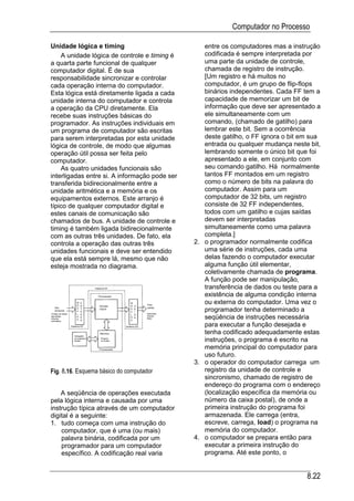 Computador no Processo

Unidade lógica e timing                           entre os computadores mas a instrução
    A unidade lógica de controle e timing é       codificada é sempre interpretada por
a quarta parte funcional de qualquer              uma parte da unidade de controle,
computador digital. É de sua                      chamada de registro de instrução.
responsabilidade sincronizar e controlar          [Um registro e há muitos no
cada operação interna do computador.              computador, é um grupo de flip-flops
Esta lógica está diretamente ligada a cada        binários independentes. Cada FF tem a
unidade interna do computador e controla          capacidade de memorizar um bit de
a operação da CPU diretamente. Ela                informação que deve ser apresentado a
recebe suas instruções básicas do                 ele simultaneamente com um
programador. As instruções individuais em         comando, (chamado de gatilho) para
um programa de computador são escritas            lembrar este bit. Sem a ocorrência
para serem interpretadas por esta unidade         deste gatilho, o FF ignora o bit em sua
lógica de controle, de modo que algumas           entrada ou qualquer mudança neste bit,
operação útil possa ser feita pelo                lembrando somente o único bit que foi
computador.                                       apresentado a ele, em conjunto com
    As quatro unidades funcionais são             seu comando gatilho. Há normalmente
interligadas entre si. A informação pode ser      tantos FF montados em um registro
transferida bidirecionalmente entre a             como o número de bits na palavra do
unidade aritmética e a memória e os               computador. Assim para um
equipamentos externos. Este arranjo é             computador de 32 bits, um registro
típico de qualquer computador digital e           consiste de 32 FF independentes,
estes canais de comunicação são                   todos com um gatilho e cujas saídas
chamados de bus. A unidade de controle e          devem ser interpretadas
timing é também ligada bidirecionalmente          simultaneamente como uma palavra
com as outras três unidades. De fato, ela         completa.]
controla a operação das outras três            2. o programador normalmente codifica
unidades funcionais e deve ser entendido          uma série de instruções, cada uma
que ela está sempre lá, mesmo que não             delas fazendo o computador executar
esteja mostrada no diagrama.                      alguma função útil elementar,
                                                  coletivamente chamada de programa.
                                                  A função pode ser manipulação,
                                                  transferência de dados ou teste para a
                                                  existência de alguma condição interna
                                                  ou externa do computador. Uma vez o
                                                  programador tenha determinado a
                                                  seqüência de instruções necessária
                                                  para executar a função desejada e
                                                  tenha codificado adequadamente estas
                                                  instruções, o programa é escrito na
                                                  memória principal do computador para
                                                  uso futuro.
                                               3. o operador do computador carrega um
Fig. 8.16. Esquema básico do computador           registro da unidade de controle e
                                                  sincronismo, chamado de registro de
                                                  endereço do programa com o endereço
    A seqüência de operações executada            (localização específica da memória ou
pela lógica interna e causada por uma             número da caixa postal), de onde a
instrução típica através de um computador         primeira instrução do programa foi
digital é a seguinte:                             armazenada. Ele carrega (entra,
1. tudo começa com uma instrução do               escreve, carrega, load) o programa na
    computador, que é uma (ou mais)               memória do computador.
    palavra binária, codificada por um         4. o computador se prepara então para
    programador para um computador                executar a primeira instrução do
    específico. A codificação real varia          programa. Até este ponto, o


                                                                                    8.22
 