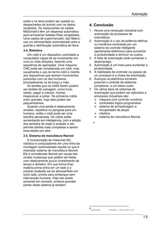 Automação
exato e os itens podem ser usados ou
despachados de acordo com os dados           4. Conclusão
recebidos. Os restaurantes da cadeia
McDonald’s têm um dispensa automática        1. Houve uma revolução industrial com
para armazenar batatas fritas congeladas.       automação de processos de
Uma cadeia de supermercado, tipo Makro,         manufatura.
usa um almoxarifado automatizado para a      2. Automação é o uso da potência elétrica
guarda e distribuição automática de itens.      ou mecânica controlada por um
                                                sistema de controle inteligente
3.4. Robótica                                   (geralmente eletrônico) para aumentar
   Um robô é um dispositivo controlado a        a produtividade e diminuir os custos.
computador capaz de se movimentar em         3. A falta de automação pode aumentar o
uma ou mais direções, fazendo uma               desemprego.
seqüência de operações. Uma máquina          4. Automação é um meio para aumentar a
CNC pode ser considerada um robô, mas           produtividade.
usualmente o uso do termo robô é restrito    5. A habilidade de controlar os passos de
aos dispositivos que tenham movimentos          um processo é a chave da automação.
parecidos com os dos humanos,                6. Avanços na eletrônica tornaram
principalmente os de braço e mão.               possível o controle de sistemas
   As tarefas que os robôs fazem podem          complexos, a um baixo custo.
ser tarefas de usinagem, como furar,         7. Os vários tipos de sistemas de
soldar, pegar e colocar, montar,                automação que podem ser aplicados a
inspecionar e pintar. Os primeiros robôs        processos industriais são:
eram grandes, hoje eles podem ser                   máquina com controle numérico
pequeníssimos.                                      controlador lógico programável
   Quando uma tarefa é relativamente                sistema de armazenagem e
simples, repetitiva ou perigosa para um             recuperação de peças
humano, então o robô pode ser uma                   robótica
escolha apropriada. Os robôs estão                  sistema de manufatura flexível
aumentando em inteligência, com a adição
dos sentidos de visão e audição e isto
permite tarefas mais complexas a serem
executadas por eles.
3.5. Sistema de manufatura flexível
   A incorporação de máquinas NC,
robótica e computadores em uma linha de
montagem automatizada resulta no que é
chamado sistema de manufatura flexível.
Ele é considerado flexível por causa das
muitas mudanças que podem ser feitas
com relativamente pouco investimento de
tempo e dinheiro. Em sua forma final,
matéria prima entra em um lado e o
produto acabado sai do almoxarifado em
outro lado, pronto para embarque sem
intervenção humana. Hoje isto existe
somente em conceito, embora grandes
partes deste sistema já existem.




                                              ApostilaAutomação   10Automação.doc   14 ABR 01 (Substitui 23 FEV 99)




                                                                                                                       1.6
 