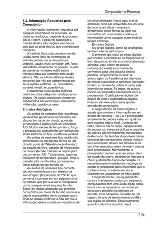 Computador no Processo

6.2. Informação Requerida pelo                   um sinal alternado. Neste caso o sinal
Computador                                       alternado pode ser convertido em um sinal
                                                 de onda quadrada e manipulado
    A informação realmente requerida por         diretamente nesta forma ou pode ser
qualquer controlador de processo, se             convertido em uma tensão contínua e
digital ou analógico, depende do processo        manipulado como qualquer outro sinal de
em si. Porém, é possível classificar a           tensão contínua.
maioria destas informações eletrônicas               Entradas Digitais
pelo tipo do sinal elétrico que o controlador        Os sinais digitais, como os analógicos,
manipula.                                        também são de vários tipos.
    A variável básica de processo sendo              O primeiro tipo inclui os sinais digitais
usada como fonte de informação de                que contem a informação na freqüência do
entrada poderia ser a temperatura,               trem de pulsos, similar a um sinal alternado
pressão, vazão, nível, umidade, pH, força,       senoidal. Aqui o trem de pulsos
velocidade, movimento ou posição. Supõe-         (informação serial) é normalmente
se que estas variáveis estão sendo               convertido para uma palavra binária
monitorizadas por sensores com saída             paralela, simplesmente fazendo a
elétrica. São as saídas elétricas destes         amostragem da freqüência em intervalos
sensores que vão ser categorizadas por           de tempo específicos e contendo (contador
seus valores elétricos, i.e., resistência        binário) o número de pulsos durante este
variável, tensão e capacitância.                 intervalo de tempo. Às vezes, os pulsos
    Geralmente estas saídas elétricas            podem ser passados diretamente para o
caem em duas categorias: analógicas ou           processador. Codificadores digitais de
digitais. Os sinais analógicos podem ser         ângulo de eixo e codificadores digitais
subdivididos em vários tipos: resistência,       lineares são exemplos deste tipo de
militensão, tensão corrente.                     entrada de computador.
Entradas Analógicas                                  O segundo tipo de sinais digitais é
    As saídas de sensores tipo resistência       aquele que contem a informação em seu
variável são geralmente alimentadas em           estado de corrente 1 ou 0 e o processador
alguma forma de um circuito ponte de             simplesmente precisa saber em qual dos
Wheatstone e depois para um conversor            dois estados está o sinal. Contatos de
A/D. Muitos valores de temperatura, força        relés, chaves fim de curso, equipamentos
e pressão são comumente convertidos em           de segurança, sensores ópticos e posições
sinais elétricos do tipo resistência variável.   de chaves são normalmente monitorados
    As saídas de sensores tipo tensão são        deste modo. As tensões disponíveis destes
alimentadas ou em alguma forma de um             sensores de chaveamento variam muito e
circuito ponte de Wheatstone (militensão)        freqüentemente devem ser filtradas e ter
ou através de filtro, casador de impedância      seu nível ajustados antes de serem usadas
ou divisor (tensão maiores) e depois para        pelo processador. Normalmente, o
um conversor A/D. Tipicamente, algumas           processador também precisa saber, além
medições de temperatura, posição, força e        do estado da chave, também do fato que a
pressão são monitoradas por sensores             chave justamente mudou de posição. O
tendo saídas do tipo tensão cc.                  reconhecimento imediato da mudança de
    As saídas de sensores tipo corrente          estado é geralmente mais importante que o
vão normalmente para um resistor de              conhecimento do estado em si e é
amostragem (tipicamente de 250 Ω) que            chamado de capacidade de interrupção.
converte a corrente em um pequeno sinal              Freqüentemente, um equipamento
de tensão, que por sua vez é manipulado          como a impressora usada com pequenos
como qualquer outra pequena tensão.              computadores tem uma saída digital serial.
Sinais de tensão alternada são primeiro          Neste caso é necessário um conversor
convertidos em níveis de tensão contínua e       serial para paralelo na interface de
depois manipulados como qualquer outro           entrada. Este conversor consiste de um
sinal de tensão contínua; a não ser que a        registro binário de deslocamento (shift) e
informação esteja contida na freqüência de       sua lógica de controle. Essencialmente,
                                                 quando cada bit é recebido, ele é


                                                                                         8.24
 