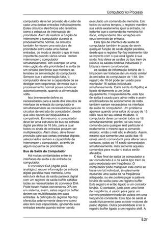Computador no Processo

computador deve ter provisão de cuidar de     executado um comando de memória. Em
cada uma destas entradas individualmente.     todos os outros tempos, o registro mantém
Estes circuitos eletrônicos são referidos     sua saída exatamente igual a entrada, no
como a estrutura de interrupção de            instante que o comando de memória foi
prioridade. Além de realizar a função de      dado, independente das variações em
interromper o computador durante o            seus terminais de entrada.
processamento normal, os circuitos                 Este tipo de interface de saída do
também fornecem uma estrutura de              computador também é capaz de servir
prioridade entre cada uma destas              qualquer função de saída digital paralela,
entradas, de modo a decidir o que é mais      desde que o registro flip-flop realmente não
importante quando vários sinais tentam        se importe com o que está ligado à sua
interromper o computador                      saída. Isto deixa as saídas do tipo trem de
simultaneamente. Um exemplo de uma            pulso e as saídas binárias individuais (1
interrupção de alta prioridade é a saída de   bit) para serem consideradas.
um circuito eletrônico que monitora as             As saídas de informação binária de 1-
tensões de alimentação do computador.         bit podem ser tratadas de um modo similar
Sempre que a alimentação falta, o             às entradas do computador de 1-bit. Um
computador deve ter a capacidade de se        registro de 16-bit pode ser usado para
desligar com segurança, de modo que o         manipular 16 saídas individuais
processamento normal possa continuar          simultaneamente. Cada saída do flip-flop é
automaticamente, quando a alimentação         ligada diretamente a um único
volta.                                        equipamento. Freqüentemente, este tipo
    Isto brevemente define as                 de saída é usado para ativar relés e assim
necessidades para a saída dos circuitos de    amplificadores de acionamento de relés
interface de entrada do computador e          também seriam necessários na interface
simultaneamente as necessidades para os       de saída do computador. Um problema
circuitos de entrada do computador, desde     aparece quando uma saída do grupo de 16
que eles devem ser bloqueados e               relés deve ter seu status mudado. O
compatíveis. Em resumo, o computador          computador deve comandar todos os 16
deve ter uma estrutura de bus de entrada      simultaneamente; porém, se seu novo
digital paralela de 16 bits, para a qual      comando para qualquer relé particular é
todos os sinais de entradas possam ser        exatamente o mesmo que o comando
multiplexados. Além disso, deve haver         anterior, então o relé não é afetado. Assim,
provisão para que certas entradas digitais    mesmo que somente uma saída das 16
selecionadas tenham a capacidade de           esteja sendo comandada para alterar seus
interromper o computador, através de          contatos, todos os 16 serão comandados
algum esquema de prioridade.                  simultaneamente, mas somente aqueles
                                              comandos para mudar o status serão
Bus de Saída do Computador
                                              afetados.
    Há muitas similaridades entre as               O tipo final de saída de computador a
interfaces de saída e de entrada do           ser considerado é o da saída tipo trem de
computador.                                   pulso modulado em freqüência. O
    O conversor D/A (digital para             computador pode manipular esta como se
analógico) requer informação de entrada       fosse um bit individual, simplesmente
digital paralela mais memória. Uma            mudando uma saída bit na freqüência
estrutura de bus de saída paralela digital    adequada, ou ele poderia jogar a palavra
com um registro de saída buffer satisfaz      binária de saída para um registro buffer.
todas as necessidades do conversor D/A.       Este registro é então ligado a um contador
Pode haver muitos conversores D/A em          binário. O contador, junto com uma fonte
um sistema; assim, estes registros buffer     de freqüência, é usado para gerar um
devem ser multiplexados em suas               número predeterminado de pulsos em uma
entradas. A definição do registro flip-flop   freqüência constante. Este tipo de saída é
oferecida anteriormente descreve como         usado tipicamente para acionar motores de
eles tem esta capacidade, ignorando suas      passo digitais. Outra possibilidade é ter o
entradas exceto quando estiver sendo          registro buffer ligado a um registro shift. A


                                                                                      8.27
 
