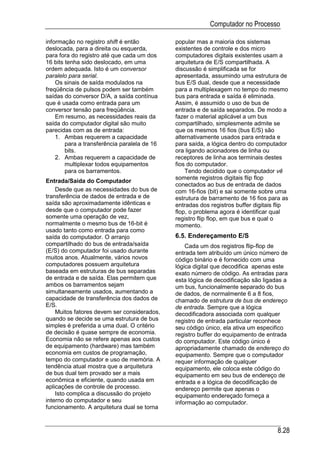 Computador no Processo

informação no registro shift é então          popular mas a maioria dos sistemas
deslocada, para a direita ou esquerda,        existentes de controle e dos micro
para fora do registro até que cada um dos     computadores digitais existentes usam a
16 bits tenha sido deslocado, em uma          arquitetura de E/S compartilhada. A
ordem adequada. Isto é um conversor           discussão é simplificada se for
paralelo para serial.                         apresentada, assumindo uma estrutura de
    Os sinais de saída modulados na           bus E/S dual, desde que a necessidade
freqüência de pulsos podem ser também         para a multiplexagem no tempo do mesmo
saídas do conversor D/A, a saída contínua     bus para entrada e saída é eliminada.
que é usada como entrada para um              Assim, é assumido o uso de bus de
conversor tensão para freqüência.             entrada e de saída separados. De modo a
    Em resumo, as necessidades reais da       fazer o material aplicável a um bus
saída do computador digital são muito         compartilhado, simplesmente admite se
parecidas com as de entrada:                  que os mesmos 16 fios (bus E/S) são
    1. Ambas requerem a capacidade            alternativamente usados para entrada e
        para a transferência paralela de 16   para saída, a lógica dentro do computador
        bits.                                 ora ligando acionadores de linha ou
    2. Ambas requerem a capacidade de         receptores de linha aos terminais destes
        multiplexar todos equipamentos        fios do computador.
        para os barramentos.                      Tendo decidido que o computador vê
                                              somente registros digitais flip flop
Entrada/Saída do Computador
                                              conectados ao bus de entrada de dados
    Desde que as necessidades do bus de       com 16-fios (bit) e sai somente sobre uma
transferência de dados de entrada e de        estrutura de barramento de 16 fios para as
saída são aproximadamente idênticas e         entradas dos registros buffer digitais flip
desde que o computador pode fazer             flop, o problema agora é identificar qual
somente uma operação de vez,                  registro flip flop, em que bus e qual o
normalmente o mesmo bus de 16-bit é           momento.
usado tanto como entrada para como
saída do computador. O arranjo                6.5. Endereçamento E/S
compartilhado do bus de entrada/saída             Cada um dos registros flip-flop de
(E/S) do computador foi usado durante         entrada tem atribuído um único número de
muitos anos. Atualmente, vários novos         código binário e é fornecido com uma
computadores possuem arquitetura              lógica digital que decodifica apenas este
baseada em estruturas de bus separadas        exato número de código. As entradas para
de entrada e de saída. Elas permitem que      esta lógica de decodificação são ligadas a
ambos os barramentos sejam                    um bus, funcionalmente separado do bus
simultaneamente usados, aumentando a          de dados, de normalmente 6 a 8 fios,
capacidade de transferência dos dados de      chamado de estrutura de bus de endereço
E/S.                                          de entrada. Sempre que a lógica
    Muitos fatores devem ser considerados,    decodificadora associada com qualquer
quando se decide se uma estrutura de bus      registro de entrada particular reconhece
simples é preferida a uma dual. O critério    seu código único, ela ativa um especifico
de decisão é quase sempre de economia.        registro buffer do equipamento de entrada
Economia não se refere apenas aos custos      do computador. Este código único é
de equipamento (hardware) mas também          apropriadamente chamado de endereço do
economia em custos de programação,            equipamento. Sempre que o computador
tempo do computador e uso de memória. A       requer informação de qualquer
tendência atual mostra que a arquitetura      equipamento, ele coloca este código do
de bus dual tem provado ser a mais            equipamento em seu bus de endereço de
econômica e eficiente, quando usada em        entrada e a lógica de decodificação de
aplicações de controle de processo.           endereço permite que apenas o
    Isto complica a discussão do projeto      equipamento endereçado forneça a
interno do computador e seu                   informação ao computador.
funcionamento. A arquitetura dual se torna



                                                                                    8.28
 