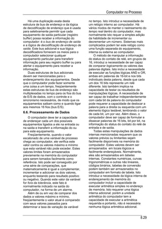 Computador no Processo

    Há uma duplicação exata desta             no tempo. Isto introduz a necessidade de
estrutura de bus de endereço e da lógica      um relógio interno ao computador. Há
de decodificação de endereço que é usada      vários modos de manter o rastreamento do
para seletivamente permitir que cada          tempo real dentro do computador, mas
equipamento de saída particular (registro     normalmente isto requer a simples adição
buffer) possa receber a informação do         da habilidade de incrementar ou
computador: é o bus de endereço de saída      decrementar um número. Sistemas mais
e a lógica de decodificação de endereço de    complicados podem ter este relógio como
saída. Este bus adicional e sua lógica        uma função separada do equipamento,
decodificadora fornecem os meios para o       interna ou externa ao computador.
computador selecionar qualquer                    O método de manipular a informação
equipamento particular para transferir        do status do contato de relé, em grupos de
informação para seu registro buffer ou para   16, introduz a necessidade de ser capaz
alertar o equipamento para receber a          de comparar logicamente os valores das
informação.                                   palavras digitais. Isto inclui a necessidade
    Duas estruturas de bus adicionais         de executar as funções lógicas AND e OR,
devem ser mencionadas para o                  ambas em palavras de 16-bit e nos bits
endereçamento dos equipamentos. Desde         individuais desta palavra, desde que cada
que o computador pode fazer somente           um dos 16 bits represente um relé
uma coisa a um tempo, freqüentemente          diferente. Isto também implica na
estas estruturas de bus de endereço são       capacidade de testar os resultados de
multiplexadas no tempo para os fios do bus    manipulações lógicas. A necessidade de
de E/S de dados, com o controle e o           ser capaz de trabalhar independentemente
sincronismo necessários, de modo que os       com cada bit da palavra do computador
equipamentos saibam como e quando ligar       pode requerer a capacidade de deslocar a
aos mesmos 16 fios (bus E/S).                 palavra para a direita ou esquerda com um
                                              elemento lógico testável, lembrando o valor
6.6. Processamento de Dados                   de cada bit, um por vez. Além disso, o
    O computador deve ter a capacidade        computador deve ser capaz de formular e
de endereçar cada um dos possíveis            dissecar palavras de 16 bits, bit por bit, na
equipamentos ligados a ele na entrada ou      informação do status do contato do relé de
na saída e transferir a informação do ou      entrada e de saída.
para este equipamento.                            Todas estas manipulações de dados
    Freqüentemente, quando o valor            internas mencionadas requerem que os
escalonado de uma variável de processo        valores prévios ou limitantes sejam
chega ao computador, ele verifica este        facilmente disponíveis na memória do
valor contra os valores máximo e mínimo       computador. Estes valores devem ser
que esta variável não pode exceder. Estes     armazenados em locais lógicos e
valores limites foram armazenados             facilmente endereçáveis. Normalmente,
previamente na memória do computador          eles são armazenados em tabelas
para serem tomados facilmente como            internas. Constantes numéricas, curvas
referência. Isto pode ser conseguido por      trigonométricas e outras não lineares,
uma série de comparações, que                 códigos binários, tabelas de conversão
matematicamente é igual a complementar,       podem também ser armazenados no
incrementar e adicionar os dois valores,      computador em formato de tabela. Isto
enquanto testando para resultado positivo     introduz a necessidade da lógica interna de
ou negativo. Quando este valor da variável    endereçamento de memória do
for fora da tolerância, este fato é           computador incluir a capacidade de
normalmente indicado na saída do              executar aritmética simples no endereço
computador, na forma de um alarme.            de memória. Isto requerer uma lógica
    Além de ou em vez de comparar dos         interna adicional; porém a unidade
dados a valores máximo e mínimo,              aritmética do computador tem a
freqüentemente o valor atual é comparado      capacidade de executar a aritmética
com seus valores passados para                requerida e portanto, não é necessária
determinar a taxa de variação da variável     nenhuma lógica aritmética adicional.


                                                                                      8.29
 