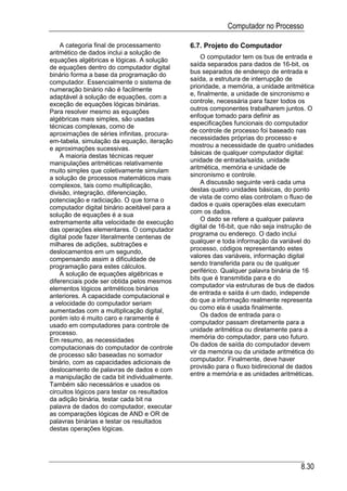 Computador no Processo

    A categoria final de processamento        6.7. Projeto do Computador
aritmético de dados inclui a solução de
                                                   O computador tem os bus de entrada e
equações algébricas e lógicas. A solução
                                              saída separados para dados de 16-bit, os
de equações dentro do computador digital
binário forma a base da programação do        bus separados de endereço de entrada e
                                              saída, a estrutura de interrupção de
computador. Essencialmente o sistema de
                                              prioridade, a memória, a unidade aritmética
numeração binário não é facilmente
                                              e, finalmente, a unidade de sincronismo e
adaptável à solução de equações, com a
                                              controle, necessária para fazer todos os
exceção de equações lógicas binárias.
                                              outros componentes trabalharem juntos. O
Para resolver mesmo as equações
                                              enfoque tomado para definir as
algébricas mais simples, são usadas
                                              especificações funcionais do computador
técnicas complexas, como de
                                              de controle de processo foi baseado nas
aproximações de séries infinitas, procura-
                                              necessidades próprias do processo e
em-tabela, simulação da equação, iteração
                                              mostrou a necessidade de quatro unidades
e aproximações sucessivas.
                                              básicas de qualquer computador digital:
    A maioria destas técnicas requer
manipulações aritméticas relativamente        unidade de entrada/saída, unidade
                                              aritmética, memória e unidade de
muito simples que coletivamente simulam
                                              sincronismo e controle.
a solução de processos matemáticos mais
                                                   A discussão seguinte verá cada uma
complexos, tais como multiplicação,
                                              destas quatro unidades básicas, do ponto
divisão, integração, diferenciação,
potenciação e radiciação. O que torna o       de vista de como elas controlam o fluxo de
                                              dados e quais operações elas executam
computador digital binário aceitável para a
                                              com os dados.
solução de equações é a sua
                                                   O dado se refere a qualquer palavra
extremamente alta velocidade de execução
                                              digital de 16-bit, que não seja instrução de
das operações elementares. O computador
digital pode fazer literalmente centenas de   programa ou endereço. O dado inclui
                                              qualquer e toda informação da variável do
milhares de adições, subtrações e
                                              processo, códigos representando estes
deslocamentos em um segundo,
                                              valores das variáveis, informação digital
compensando assim a dificuldade de
                                              sendo transferida para ou de qualquer
programação para estes cálculos.
    A solução de equações algébricas e        periférico. Qualquer palavra binária de 16
                                              bits que é transmitida para e do
diferenciais pode ser obtida pelos mesmos
                                              computador via estruturas de bus de dados
elementos lógicos aritméticos binários
                                              de entrada e saída é um dado, independe
anteriores. A capacidade computacional e
                                              do que a informação realmente representa
a velocidade do computador seriam
                                              ou como ela é usada finalmente.
aumentadas com a multiplicação digital,
                                                   Os dados de entrada para o
porém isto é muito caro e raramente é
usado em computadores para controle de        computador passam diretamente para a
                                              unidade aritmética ou diretamente para a
processo.
                                              memória do computador, para uso futuro.
Em resumo, as necessidades
                                              Os dados de saída do computador devem
computacionais do computador de controle
                                              vir da memória ou da unidade aritmética do
de processo são baseadas no somador
binário, com as capacidades adicionais de     computador. Finalmente, deve haver
                                              provisão para o fluxo bidirecional de dados
deslocamento de palavras de dados e com
                                              entre a memória e as unidades aritméticas.
a manipulação de cada bit individualmente.
Também são necessários e usados os
circuitos lógicos para testar os resultados
da adição binária, testar cada bit na
palavra de dados do computador, executar
as comparações lógicas de AND e OR de
palavras binárias e testar os resultados
destas operações lógicas.




                                                                                     8.30
 
