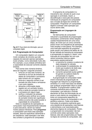 Computador no Processo

                                                                 O programa do computador é o
  Interface de                             Interface de      mecanismo real, através do qual a sua
    Entrada                                   Saída          operação é controlada. Assim, a
  Registro de          Prioridade de       Registro de       decodificação e execução dos passos
    Dados               Interrupção          Dados           individuais do programa do computador
                    Lógica de Controle e
                                                             sao a função da lógica de controle do
                          Timing                             computador. Programar um computador
                                                             digital é controlar cada operação que
   Bus de entrada




                                              Bus de saída
                        Memória
                                                             ocorre dentro dele.
                                                             Programação em Linguagem de
                                                             Máquina
                                                                 Os fabricantes de computador
                         Unidade
                        Aritmética
                                                             reduziram a quantidade de programação
                                                             necessária, combinando várias relações
                      Computador digital
                                                             usadas freqüentemente em uma única
                                                             etapa, de modo que um único comando
                                                             possa iniciar uma seqüência de operações
Fig. 8.17. Fluxo interno de informação para um               mais simples e mais básica. Por exemplo,
computador digital                                           uma instrução especifica do programa
                                                             pode causar uma palavra de dados de 16-
6.8. Programação do Computador                               bit ser retirada da memória do computador
    Um computador digital é um conjunto                      e armazenada no registro A. Assim, uma
muito complexo de circuitos que são                          instrução do computador fez com que
capazes de executar apenas operações                         vários comandos internos sejam
muito simples, numa velocidade muito alta.                   executados seqüencialmente:
Por exemplo, a sua unidade aritmética tem                        1. a memória foi ciclada e a palavra de
a capacidade de executar somente adições                             dado desejada foi retirada,
binárias.                                                        2. a alimentação foi estabelecida, de
    Para somar dois números binários,                                modo que a palavra de dado seja
deve ser seguido o seguinte processo:                                transmitida para o registro A.
    1. toma-se um dos dois números, da                           3. comando apropriado (pulso gatilho)
       memória ou do bus de entrada de                               foi gerado e a palavra dada foi
       dados do computador e armazena                                armazenada no registro.
       este número em um registro,                               A programação do computador neste
    2. toma-se o segundo número a ser                        nível é chamada de programação de
       somado de outra fonte e armazena-                     linguagem de máquina ou programação
       o em outro registro,                                  simbólica. É o nível mais baixo de detalhe
    3. alimenta a informação deste                           que qualquer programador deve ou pode
       registro em um somador binário,                       trabalhar. O programador codifica cada
    4. toma a saída do somador binário e                     comando individual para a lógica do
       a armazena em algum lugar,                            computador, que executa o controle
    5. verifica o indicador de excesso                       elementar do fluxo de informação de um
       (overflow) para verificar se a saída                  ponto a outro dentro do computador ou
       do somador binário tem significado                    entre um componente especifico do
       prático (a soma não pode exceder a                    equipamento interno do computador e um
       capacidade do computador).                            periférico externo). Cada uma destas
    Esta é a seqüência de operações no                       instruções do programa realmente gera
computador mais freqüentemente realizada                     uma seqüência de operações mais básicas
e para executá-la, devem-se realizar                         e elementares a ser executada pelos
muitos passos individuais. Para programar                    elementos lógicos do computador. Porém,
o computador para fazer esta operação                        o programador do computador não tem
simples, deve-se especificar claramente e                    controle sobre estas operações mais
em seqüência, cada operação a ser feita.                     básicas; elas são programadas por fiação
Isto constitui o programa do computador.                     na lógica de controle do computador, são



                                                                                                   8.31
 