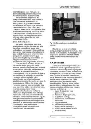 Computador no Processo

acionadas pelas suas instruções e
controladas seqüencialmente por um
mecanismo interno de sincronismo.
    Provavelmente, a operação do
computador mais básica e de rotina é o
ciclo da unidade de memória. As
instruções do programa são sempre
armazenadas em algum lugar dentro da
memória e quando cada instrução do
programa é executada, o computador deve
simultaneamente causar o próximo passo
do programa ser retirado da memória,
independe do que as outras operações
internas sejam requeridas por esta
instrução particular.
Ciclo do Computador
                                              Fig. 7.19. Computador como controlador de
     Isto leva à necessidade para uma         processo
seqüência de eventos de rotina ser feita
durante a execução de quase toda                 Mesmo que se leve um ciclo do
instrução do computador. Esta seqüência       computador para executar a instrução mais
de eventos é controlada automaticamente       básica, na realidade há muitas operações
pela unidade lógica e de sincronismo do       seqüências ocorrendo internamente no
computador, a cada momento que                computador durante este intervalo de
qualquer instrução seja executada e isto      tempo.
não precisa ser especificamente
estabelecido pelo programador (humano).
     Esta seqüência de rotina requer um       7. Conclusões
período de tempo que, junto com o                 A discussão anterior apresentou uma
intervalo de tempo requerido para executar    visão muito breve e geral das exigências
a maioria das instruções elementares do       funcionais de um computador digital para
programa, é chamada de ciclo do               controle de processo. Foram apresentadas
computador ou ciclo da máquina. Este é o      as exigências funcionais do computador e
tempo básico de execução da instrução         seus circuitos de interface de entrada e
requerido pelo computador e é a               saída, assumindo que o sistema comprado
especificação que o fabricante deve           satisfaz estas especificações. Vários
estabelecer claramente. Assim, um ciclo do    sistemas podem ser adequados às
computador de 1,76 µs é o tempo total         especificações. Escolher o que melhor
requerido para que este computador faça       atende determinada aplicação deve se
toda sua rotina (obter a próxima instrução,   basear em outros critérios, que incluem
levar os dados para os vários                 mas não se limitam a
equipamentos funcionais, verificar a              1. custo de aquisição e de
interrupção de prioridade) mais o tempo               propriedade,
necessário para executar uma instrução            2. facilidade de programação,
básica do computador de um ciclo. Alguma          3. suporte de backup,
instrução mais complexa do computador             4. estabilidade econômica do
pode requerer mais de um ciclo para sua               fabricante,
execução. A transferência de dados entre          5. opções extras e
o computador e seus periféricos                   6. periféricos disponíveis,
tipicamente requer vários ciclos de               7. limitações de memória e
máquina para sua execução.                        8. limitações de endereçamento
                                                      entrada/saída.
                                                   


                                               ApostilasAutomação    Automação.doc   14 ABR 01 (Substitui 29 MAR 99)




                                                                                                                        8.32
 