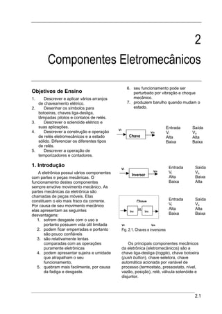 2
          Componentes Eletromecânicos
                                                         6. seu funcionamento pode ser
Objetivos de Ensino                                         perturbado por vibração e choque
1.      Descrever e aplicar vários arranjos                 mecânico.
     de chaveamento elétrico.                            7. produzem barulho quando mudam o
2.      Desenhar os símbolos para                           estado.
     botoeiras, chaves liga-desliga,
     lâmpadas pilotos e contatos de relés.
3.      Descrever o solenóide elétrico e
     suas aplicações.                                                               Entrada    Saída
                                               Vi
4.      Descrever a construção e operação                                  Vo       Vi         Vo
     de relés eletromecânicos e a estado                  Chave                     Alta       Alta
     sólido. Diferenciar os diferentes tipos                                        Baixa      Baixa
     de relés.
5.      Descrever a operação de
     temporizadores e contadores.

1. Introdução                                                                        Entrada    Saída
                                                Vi
                                                                            Vo       Vi         Vo
   A eletrônica possui vários componentes                  Inversor
com partes e peças mecânicas. O                                                      Alta       Baixa
funcionamento destes componentes                                                     Baixa      Alta
sempre envolve movimento mecânico. As
partes mecânicas da eletrônica são
chamadas de peças móveis. Elas
constituem o elo mais fraco da corrente.                                             Entrada    Saída
                                                                Chave
Por causa de seu movimento mecânico                                                  Vi         Vo
elas apresentam as seguintes                                    V1                   Alta       Alta
                                                          Inv        Inv
desvantagens:                                                                        Baixa      Baixa
   1. sofrem desgaste com o uso e
       portanto possuem vida útil limitada          Vi                     Vo
   2. podem ficar emperradas e portanto             Fig. 2.1. Chaves e inversores
       são pouco confiáveis
   3. são relativamente lentas
       comparadas com as operações                      Os principais componentes mecânicos
       puramente eletrônicas                        da eletrônica (eletromecânicos) são a
   4. podem apresentar sujeira e umidade            chave liga-desliga (toggle), chave botoeira
       que atrapalham o seu                         (push button), chave seletora, chave
       funcionamento,                               automática acionada por variável de
   5. quebram mais facilmente, por causa            processo (termostato, pressostato, nível,
       da fadiga e desgaste.                        vazão, posição), relé, válvula solenóide e
                                                    disjuntor.



                                                                                                2.1
 