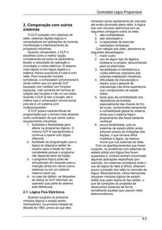Controlador Lógico Programável

                                          tomariam conta rapidamente do mercado
2. Comparação com outros                  até então dominado pelos relés. A lógica
                                          fixa com circuitos eletrônicos tem as
sistemas                                  seguintes vantagens sobre os relés,
    O CLP compete com sistemas de             1. alta confiabilidade,
relés, sistemas digitais lógicos e            2. alta velocidade e
computadores em aplicações de controle,       3. a capacidade de executar
monitoração e intertravamento de                 operações complexas.
processos industriais.                        Com relação aos relés, apresenta as
    Quando comparados, o CLP é            seguintes desvantagens:
escolhido como a melhor opção,                1. maior custo
considerando-se todos os parâmetros,          2. uso de algum tipo de álgebra
exceto a velocidade de operação e                booleana no projeto, desconhecida
imunidade a ruídos elétricos. O sistema          para os eletricistas
mais rápido é com lógica digital e o          3. sensibilidade à interferência e
sistema menos suscetível a ruído é com           ruídos elétricos originários das
relés. Para manipular funções                    próprias instalações industriais.
complexas, o computador convencional é        4. dificuldade de manutenção e
ainda melhor que um grande CLP                   reparo, pois o pessoal de
equipado com cartões com funções                 manutenção não tinha experiência
especiais, mas somente em termos de              com componentes de estado
criação das funções e não no uso delas.          sólido,
Quando o CLP já tem a função, ele é           5. baixo grau de confiabilidade dos
melhor que o computador convencional,            dispositivos de entrada,
pois ele é um sistema com                        especialmente das chaves de fim
multiprocessador.                                de curso, comprometia seriamente
    O CLP possui características de              a confiabilidade global do sistema,
programação que o tornam mais atraente           ainda que o sistema lógico
como controlador do que vários outros            propriamente dito fosse bastante
equipamentos industriais:                        confiável.
   1. facilidade e flexibilidade para         6. pouca flexibilidade, pois os
       alterar os programas lógicos. O           sistemas de estado sólido ainda
       mesmo CLP é reprogramado e                estavam presos às limitações das
       continua a operar com lógica              fiações, o que tornava difícil
       diferente.                                modificar a lógica, da mesma
   2. facilidade de programação com a            forma que nos sistemas de relés.
       lógica do diagrama ladder do           Com os aperfeiçoamentos que foram
       usuário após a fiação ter sido     surgindo, os problemas com sistemas de
       completada porque o programa       estado sólido com lógica fixa foram
       não depende tanto da fiação.       superados e, embora tenham encontrado
   3. o programa lógico pode ser          algumas aplicações especificas (por
       armazenado em disquete para a      exemplo, em sistemas complexos onde o
       inserção direta em vários outros   uso de lógica de relés é difícil), afetaram
       sistemas ou em um sistema          pouco a posição dos relés no mercado de
       reserva (back up).                 lógica. Recentemente, vários fabricantes
   4. no caso de defeito, as lâmpadas     lançaram módulos lógicos de estado
       de status no CLP informam ao       sólido que usam lógica do tipo ladder, o
       operador que parte do sistema      que dá condições ao projetista de
       está defeituosa.                   desenvolver sistemas de forma
                                          semelhante àqueles que usavam relés
2.1. Lógica Fixa Eletrônica
                                          eletromecânicos.
    Quando surgiram os primeiros
módulos lógicos a estado sólido
(transistores), na primeira metade da
década de 1960, previu-se que eles


                                                                                 9.3
 
