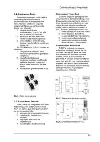 Controlador Lógico Programável

2.2. Lógica com Relés                        Operação em Tempo Real
    Durante muito tempo, a única lógica         O CLP é projetado para operar em
aceitável para intertravamentos              um ambiente de controle em tempo real.
envolvendo vidas humanas era com             Ele possui um relógio interno (clocks) e
relés. Os relés são fiados segundo           timer de watch-dog embutidos em sua
diagramas lógicos. As vantagens da           operação para garantir que algumas
lógica com reles são:                        operações funcionais não mandem a
   1. transparência do seu                   CPU às favas. As tarefas da CPU são
       funcionamento; quando um relé            1. varrer os módulos E/S para status,
       atua, é visível sua atuação;             2. tomar decisões de controle
   2. imunidade a ruídos elétricos e                seqüencial definidas no programa,
       interferências eletromagnéticas          3. implementar estas decisões e
   3. simplicidade de entendimento,             4. repetir este procedimento todo
       fiação e manutenção (em sistemas             dentro do tempo de varredura.
       pequenos)                             Considerações Ambientais
    As dificuldades da lógica com relés se       O CLP é projetado para operar
referem a                                    próximo do equipamento que ele vai
   1. complexidade da fiação e sua           controlar. Isto significa que ele deve
       verificação em sistemas grandes e     funcionar em um ambiente industrial
       complexos,                            quente, úmido, sujo, barulhento e
   2. pouca flexibilidade para               poeirento. A faixa de temperatura típica
       mudanças: qualquer modificação
       na lógica dos relés implica em        varia de 0 a 60 oC com umidade relativa
       refazer tudo: desenhos, fiação e      tolerável de 0 a 95% não condensante.
       testes.                               Ele deve ter imunidade ao ruído elétrico
   3. ocupação de grande volume físico.      comparável com a requerida em
                                             especificações militares.




Fig. 9.1. Relés eletromecânicos
                                             Fig. 9.2. Diagrama de blocos de computador
2.3. Computador Pessoal
   Todo CLP é um computador mas nem
todo computador pode funcionar como
CLP. Os pontos que distinguem um CLP
de um computador são:
   1. operação de tempo real/orientação
   2. classificação mecânica do
      invólucro
   3. linguagem e técnicas de
      programação                            Fig. 9.3. Diagrama de blocos de um PLC
   4. manutenção e troubleshooting




                                                                                          9.4
 